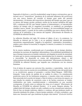 267
Superado el idealismo y, con él la modernidad, surge la época contemporánea, que se
incoará con el ―temporalismo‖ (producto de la marcada influencia del positivismo)
con una nueva manera de concebir el tiempo gran parte del período
decimonónico. Al término del temporalismo (doctrina del tiempo que pasa, que no
es eterno; del tiempo secular, profano), núcleo de las teorías científicas del siglo
XIX y comienzos del XX, que intentó superar el determinismo y el mecanicismo
clásicos (el tiempo sólo es magnitud reversible), se estableció un paradigma
científico nuevo, donde ―las nociones de tiempo y de irreversibilidad juegan un
importante papel, y a partir de las cuales se posibilita una nueva alianza entre las
ciencias de la naturaleza y las ciencias del espíritu‖ (Diccionario de filosofía en
CD-ROM de editorial Herder).
La reflexión filosófica del siglo XX retoma el objeto, el ser y la existencia. La
filosofía se interesó por la vida, y en su quehacer disiente del pensamiento
mecanicista, esquematizante, ―pegado a la superficie‖, matemático, racionalista y
estático, para valorar lo irracional, lo singular, lo interior, lo anímico, lo vivencial y
lo dinámico.
En la ciencia moderna, condicionada por el paradigma de un tiempo absoluto,
primaban las nociones de legalidad, determinismo e reversibilidad (posibilidad de
que el tiempo transcurra en sentido contrario), privilegiaba la noción de eternidad;
en tanto que la ciencia contemporánea, interesándose por lo aleatorio, espontáneo
e irreversible ―se desarrolla en contra del determinismo clásico y del
reduccionismo de todo fenómeno a leyes mecanicistas‖ (Diccionario de filosofía en
CD-ROM de editorial Herder), que impedía una vinculación con las ciencias
humanas.
Con el ánimo de superar ese universo frío, mecánico y materialista, tanto de la
mecánica clásica (con su noción de reversibilidad y eternidad) como del positivismo
(y su cientificismo), aparece el pensador y escritor Henri Bergson (1859-1941),
tomando ―como punto de partida de su análisis la crítica a la consideración
positivista acerca de los fenómenos psíquicos, y muestra cómo esta corriente, o
bien prescinde de la noción de tiempo, o bien la reduce a una forma de espacio, ya
que estudia los estados de conciencia como si de hechos exteriores se tratase,
midiéndolos, por tanto, cuantitativamente y ordenándolos en una sucesión
yuxtapuesta, al modo como se ordenan las cosas en el espacio‖ (Diccionario de
filosofía en CD-ROM de editorial Herder). A la sazón, Bergson plantea ―la
subjetividad del tiempo, dando un salto cualitativo en las concepciones anteriores.
Para él, hay un tiempo uniforme, objetivo y continuo, del que podemos medir su
duración mediante los relojes, y hayan tiempo auténtico –el único verdadero-, que
tiene una ‗duración real‘ que conforma la propia vida interior‖ (Evolución histórica
 