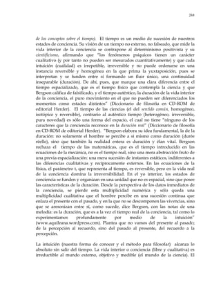 268
de los conceptos sobre el tiempo). El tiempo es un medio de sucesión de nuestros
estados de conciencia. Su visión de un tiempo no externo, no falseado, que mide la
vida interior de la conciencia se contrapone al determinismo positivista y su
cientificismo, afirmando que ―los fenómenos psíquicos tienen un carácter
cualitativo (y por tanto no pueden ser mesurados cuantitativamente) y que cada
intuición (cualidad) es irrepetible, irreversible y no puede ordenarse en una
instancia reversible y homogénea en la que prima la yuxtaposición, pues se
interpretan y se funden entre sí formando un fluir único, una continuidad
inseparable (duración). De ahí, pues, que marque una clara diferencia entre el
tiempo espacializado, que es el tiempo físico que contempla la ciencia y que
Bergson califica de falsificado, y el tiempo auténtico, la duración de la vida interior
de la conciencia, el puro movimiento en el que no pueden ser diferenciados los
momentos como estados distintos‖ (Diccionario de filosofía en CD-ROM de
editorial Herder). El tiempo de las ciencias (el del sentido común, homogéneo,
isotópico y reversible), contrario al auténtico tiempo (heterogéneo, irreversible,
pura novedad) es sólo una forma del espacio, el cual no tiene ―ninguno de los
caracteres que la conciencia reconoce en la duración real‖ (Diccionario de filosofía
en CD-ROM de editorial Herder). ―Bergson elabora su idea fundamental, la de la
duración: no solamente el hombre se percibe a sí mismo como duración (durée
réelle), sino que también la realidad entera es duración y élan vital. Bergson
rechaza el tiempo de las matemáticas, que es el tiempo introducido en las
ecuaciones de la mecánica, no es el tiempo real, sino una mera abstracción fruto de
una previa espacialización: una mera sucesión de instantes estáticos, indiferentes a
las diferencias cualitativas y recíprocamente externos. En las ecuaciones de la
física, el parámetro t, que representa al tiempo, es reversible, pero en la vida real
de la conciencia domina la irreversibilidad. En el yo interior, los estados de
conciencia se funden y organizan en una unidad que no es espacial, sino que posee
las características de la duración. Desde la perspectiva de los datos inmediatos de
la conciencia, se pierde esta multiplicidad numérica y sólo queda una
multiplicidad cualitativa que el hombre percibe en una sucesión continua que
enlaza el presente con el pasado, y en la que no se descomponen las vivencias, sino
que se armonizan entre sí, como sucede, dice Bergson, con las notas de una
melodía: es la duración, que es a la vez el tiempo real de la conciencia, tal como lo
experimentamos profundamente por medio de la intuición‖
(www.aquileana.wordpress.com). Plantea que no vamos del presente al pasado;
de la percepción al recuerdo, sino del pasado al presente, del recuerdo a la
percepción.
La intuición (nuestra forma de conocer y el método para filosofar) alcanza lo
absoluto sin salir del tiempo. La vida interior o conciencia (libre y cualitativa) es
irreductible al mundo externo, objetivo y medible (el mundo de la ciencia). El
 