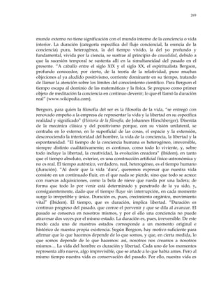269
mundo externo no tiene significación con el mundo interno de la conciencia o vida
interior. La duración (categoría específica del flujo conciencial, la esencia de la
conciencia) pura, heterogénea, la del tiempo vivido, la del yo profundo y
fundamental, vivida por la ciencia, se sustrae al principio de causalidad, debido a
que la sucesión temporal se sustenta allí en la simultaneidad del pasado en el
presente. ―A caballo entre el siglo XIX y el siglo XX, el espiritualista Bergson,
profundo conocedor, por cierto, de la teoría de la relatividad, puso muchas
objeciones al ya aludido positivismo, corriente dominante en su tiempo, tratando
de llamar la atención sobre los límites del conocimiento científico. Para Bergson el
tiempo escapa al dominio de las matemáticas y la física. Se propuso como primer
objeto de meditación la conciencia en continuo devenir; lo que él llamó la duración
real‖ (www.wikipedia.com).
Bergson, para quien la filosofía del ser es la filosofía de la vida, ―se entregó con
renovado empeño a la empresa de representar la vida y la libertad en su específica
realidad y significado‖ (Historia de la filosofía, de Johannes Hirschberger). Disentía
de la mecánica clásica y del positivismo porque, con su visión unilateral, se
centraba en lo externo, en lo superficial de las cosas, el espacio y la extensión,
desconociendo la interioridad del hombre, la vida de la conciencia, la libertad y la
espontaneidad. ―El tiempo de la conciencia humana es heterogéneo, irreversible,
siempre distinto cualitativamente; es continuo, como todo lo viviente, y, sobre
todo incluye la libertad, la creatividad, la evolución creadora‖ (Ibídem), en tanto
que el tiempo absoluto, exterior, es una construcción artificial físico-astronómica y
no es real. El tiempo auténtico, verdadero, real, heterogéneo, es el tiempo humano
(duración). ―Al decir que la vida ‗dura‘, queremos expresar que nuestra vida
consiste en un continuado fluir, en el que nada se pierde, sino que todo se acrece
con nuevas adquisiciones, como la bola de nieve que rueda por una ladera; de
forma que todo lo por venir está determinado y penetrado de lo ya sido, y,
consiguientemente, dado que el tiempo fluye sin interrupción, en cada momento
surge lo irrepetible y único. Duración es, pues, crecimiento orgánico, movimiento
vital‖ (Ibídem). El tiempo, que es duración, implica libertad. ―Duración es
continuo progreso del pasado, que corroe el porvenir y que se dila al avanzar. El
pasado se conserva en nosotros mismos, y por el ello una conciencia no puede
atravesar dos veces por el mismo estado. La duración es, pues, irreversible. De este
modo cada uno de nuestros estados corresponde a un momento original e
histórico de nuestra propia existencia. Según Bergson, hay motivo suficiente para
afirmar que lo que hacemos depende de lo que somos, y que, en cierta medida, lo
que somos depende de lo que hacemos: así, nosotros nos creamos a nosotros
mismos… La vida del hombre es duración y libertad. Cada uno de los momentos
representa alfo nuevo, algo imprevisible, que se añade a lo que había antes. Pero al
mismo tiempo nuestra vida es conservación del pasado. Por ello, nuestra vida es
 