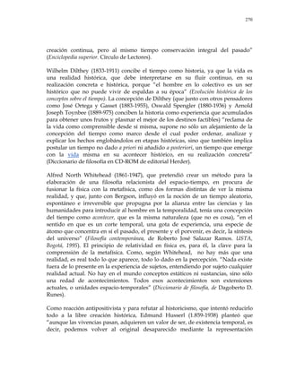 270
creación continua, pero al mismo tiempo conservación integral del pasado‖
(Enciclopedia superior. Círculo de Lectores).
Wilhelm Dilthey (1833-1911) concibe el tiempo como historia, ya que la vida es
una realidad histórica, que debe interpretarse en su fluir continuo, en su
realización concreta e histórica, porque ―el hombre en lo colectivo es un ser
histórico que no puede vivir de espaldas a su época‖ (Evolución histórica de los
conceptos sobre el tiempo). La concepción de Dilthey (que junto con otros pensadores
como José Ortega y Gasset (1883-1955), Oswald Spengler (1880-1936) y Arnold
Joseph Toynbee (1889-975) conciben la historia como experiencia que acumulados
para obtener unos frutos y plasmar el mejor de los destinos factibles) ―reclama de
la vida como comprensible desde sí misma, supone no sólo un alejamiento de la
concepción del tiempo como marco desde el cual poder ordenar, analizar y
explicar los hechos englobándolos en etapas históricas, sino que también implica
postular un tiempo no dado a priori ni añadido a posteriori, un tiempo que emerge
con la vida misma en su acontecer histórico, en su realización concreta‖
(Diccionario de filosofía en CD-ROM de editorial Herder).
Alfred North Whitehead (1861-1947), que pretendió crear un método para la
elaboración de una filosofía relacionista del espacio-tiempo, en procura de
fusionar la física con la metafísica, como dos formas distintas de ver la misma
realidad, y que, junto con Bergson, influyó en la noción de un tiempo aleatorio,
espontáneo e irreversible que propugna por la alianza entre las ciencias y las
humanidades para introducir al hombre en la temporalidad, tenía una concepción
del tiempo como acontecer, que es la misma naturaleza (que no es cosa), ―en el
sentido en que es un corte temporal, una gota de experiencia, una especie de
átomo que concentra en sí el pasado, el presente y el porvenir, es decir, la síntesis
del universo‖ (Filosofía contemporánea, de Roberto José Salazar Ramos. USTA,
Bogotá, 1995). El principio de relatividad en física es, para él, la clave para la
comprensión de la metafísica. Como, según Whitehead, no hay más que una
realidad, es real todo lo que aparece, todo lo dado en la percepción. ―Nada existe
fuera de lo presente en la experiencia de sujetos, entendiendo por sujeto cualquier
realidad actual. No hay en el mundo conceptos estáticos ni sustancias, sino sólo
una redad de acontecimientos. Todos esos acontecimientos son extensiones
actuales, o unidades espacio-temporales‖ (Diccionario de filosofía, de Dagoberto D.
Runes).
Como reacción antipositivista y para refutar al historicismo, que intentó reducirlo
todo a la libre creación histórica, Edmund Husserl (1.859-1938) planteó que
―aunque las vivencias pasan, adquieren un valor de ser, de existencia temporal, es
decir, podemos volver al original desaparecido mediante la representación
 