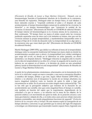 271
(Diccionario de filosofía, de Leonor y Hugo Martínez Echeverri). Husserl, con su
fenomenología, buscaba el fundamento absoluto de la filosofía en la conciencia,
una filosofía sin supuestos. Distinguió entre un tiempo físico, el cual obedece a
leyes naturales exactas y ―responde conforme el antes y el después de cada
acontecimiento, el tiempo fenomenológico remarcará la unidad de las vivencias: la
duración‖ y un tiempo fenomenológico, que ―remarcará la unidad de las
vivencias: la duración‖ (Diccionario de filosofía en CD-ROM de editorial Herder).
El tiempo interno (el fenomenológico) es la vivencia misma de la conciencia, su
fluir continuado. ―El tiempo físico no marca el orden causal entre las vivencias
pudiendo separarlas unas de otras cual si de instantes se tratara, sino que son las
vivencias mismas la propia temporalidad, y manteniéndose inseparables entre sí
forman el flujo de lo vivido (la duración real). La temporalidad no es algo ajeno a
la conciencia sino que viene dado por ella‖ (Diccionario de filosofía en CD-ROM
de editorial Herder).
Martín Heidegger (1889-1976), que dedicó su reflexión al tema de la temporalidad,
distingue entre la concepción tradicional del tiempo (un marco dado en donde los
acontecimientos suceden unos a otros) y la temporalidad (con validez ontológica)
que surge del ser-ahí, en donde no se diferencia un antes (pasado), un ahora
(presente) y un después (futuro). ―Heidegger relaciona la angustia ante la muerte
con la idea de temporalidad en su obra Ser y tiempo; la angustia de la muerte es un
todavía no, un esperar en el futuro, y la decisión de existir en una actualidad
(ahora); funda la historidacidad en esta temporalidad‖ (Diccionario de filosofía de
Leonor y Hugo Martínez Echeverri).
A partir de los planteamientos einstenianos, relacionados con la formulación de la
teoría de la relatividad, surgió un nuevo concepto y una nueva concepción filosófica
y científica del tiempo, debido a que éste, según Albert Einstein (1879-1955), es
relativo y no absoluto (con él desaparece la noción de un tiempo absoluto); esa
nueva magnitud (relativa) varía en función de quien lo mide y bajo qué
circunstancias se mida. En el universo no existe ningún marco referencial fijo. ―No
es tan sólo que la percepción subjetiva que tenemos de la duración de un
acontecimiento sea variable, sino que como magnitud física el tiempo es variable,
está también en función del sujeto que la experimenta, dependiendo de la
velocidad a la que se mueve, y en relación con la masa de los objetos, de la
posición estática o en movimiento de quien lo mide, de su posición cercana a una
masa gravitatoria o alejada de ella, y en todos estos casos precisos relojes marcarán
desfases constatables, aún siendo pequeñísimas fracciones de segundo‖ (Evolución
histórica de los conceptos sobre el tiempo). De esta manera expiró la concepción de un
tiempo absoluto y universal, lo que permitió que la ciencia del siglo XX empezara
a investigar con dimensiones que trascienden nuestro espacio físico, logrando una
 
