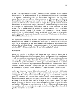 272
concepción más holística del mundo y un acercamiento de las ciencias exactas a las
humanidades. ―Se comenzó a hablar de hiperespacios con decenas de dimensiones
y a calcular matemáticamente sus intrincadas ecuaciones, que permitían
desarrollos de las propiedades físicas existentes en ellos, aunque no siempre
fueran fáciles de comprender sus resultados, por la dificultad de imaginarlos‖
(Evolución histórica de los conceptos sobre el tiempo). Este genial científico alemán
revolucionó las nociones del tiempo y del espacio al relacionarlos y fusionarlos en
el concepto de espacio-tiempo, relacionado con la cuarta dimensión. En esta
concepción, el tiempo adquiere un carácter distinto ya que, unido al espacio,
determina las características de la materia y del movimiento… Así, el continuo
espacio-tiempo tetradimensional puede concebirse como una representación
matemática desde la cual se entienden los fenómenos‖ (Diccionario de filosofía en
CD-ROM de editorial Herder).
La principal conclusión de la teoría de la relatividad einsteniana consiste ―en
establecer que el tiempo y el espacio no existen de por sí, al margen de la materia,
sino que se encuentran en una interconexión universal de tal naturaleza que en
ella pierden su independencia y aparecen como partes de un espacio-tiempo único
e indivisible‖ ‖ (Diccionario filosófico, de M. M. Rosental y P. F. Iudin).
Conclusión
Como se aprecia, el problema del tiempo es muy complejo, intrincado e
insondable. Cada concepción filosófica del tiempo nos lleva a explorar paradigmas
y universos múltiples; no podemos defender o refutar, de manera obtusa, ninguna
de ellas, por cuanto éstas han sido ―modelos‖ de concebir la existencia y
desarrollar el quehacer científico. El tiempo que los científicos tienen en su punto
de mira es muy diferente al que perciben nuestros sentidos. Tiempo cíclico, lineal,
absoluto, relativo, duración… son nociones que han direccionado y condicionado
el pensamiento, la ciencia, el arte, la literatura y otras manifestaciones culturales.
Antes que tratar de penetrar (¿infructuosamente?) en la compleja e intrincada
maraña del tiempo, lo importante es aprender de nuestro tiempo, saber dónde
estoy y para dónde voy, unir lo que quiero y lo que soy. En la naturaleza todo está
pensado, todo tiene una función. El ser humano cuando camina deja su huella. De
lo único que somos dueños es de nuestro presente; no nos pertenece el pasado ni
el futuro, ¡sólo el ahora!; cada instante presente es una realidad. ¡Quien descubre
que el tiempo es su único presente, podrá salir de la cárcel del tiempo! Para salir
de la cárcel del tiempo se necesita conocer el tiempo (si es que ello es posible),
saber qué es; cuál es nuestro deber: ¿A qué vine al mundo?, ¿cuál es mi misión?,
¿cuál es mi objetivo en esta vida?
 