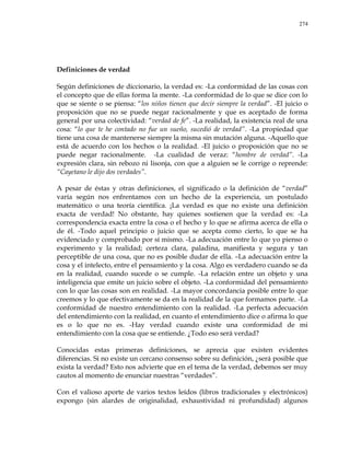 274
Definiciones de verdad
Según definiciones de diccionario, la verdad es: -La conformidad de las cosas con
el concepto que de ellas forma la mente. -La conformidad de lo que se dice con lo
que se siente o se piensa: ―los niños tienen que decir siempre la verdad‖. -El juicio o
proposición que no se puede negar racionalmente y que es aceptado de forma
general por una colectividad: ―verdad de fe‖. -La realidad, la existencia real de una
cosa: ―lo que te he contado no fue un sueño, sucedió de verdad‖. -La propiedad que
tiene una cosa de mantenerse siempre la misma sin mutación alguna. -Aquello que
está de acuerdo con los hechos o la realidad. -El juicio o proposición que no se
puede negar racionalmente. -La cualidad de veraz: ―hombre de verdad‖. -La
expresión clara, sin rebozo ni lisonja, con que a alguien se le corrige o reprende:
―Cayetano le dijo dos verdades‖.
A pesar de éstas y otras definiciones, el significado o la definición de ―verdad‖
varía según nos enfrentamos con un hecho de la experiencia, un postulado
matemático o una teoría científica. ¡La verdad es que no existe una definición
exacta de verdad! No obstante, hay quienes sostienen que la verdad es: -La
correspondencia exacta entre la cosa o el hecho y lo que se afirma acerca de ella o
de él. -Todo aquel principio o juicio que se acepta como cierto, lo que se ha
evidenciado y comprobado por sí mismo. -La adecuación entre lo que yo pienso o
experimento y la realidad; certeza clara, paladina, manifiesta y segura y tan
perceptible de una cosa, que no es posible dudar de ella. –La adecuación entre la
cosa y el intelecto, entre el pensamiento y la cosa. Algo es verdadero cuando se da
en la realidad, cuando sucede o se cumple. -La relación entre un objeto y una
inteligencia que emite un juicio sobre el objeto. -La conformidad del pensamiento
con lo que las cosas son en realidad. -La mayor concordancia posible entre lo que
creemos y lo que efectivamente se da en la realidad de la que formamos parte. -La
conformidad de nuestro entendimiento con la realidad. -La perfecta adecuación
del entendimiento con la realidad, en cuanto el entendimiento dice o afirma lo que
es o lo que no es. -Hay verdad cuando existe una conformidad de mi
entendimiento con la cosa que se entiende. ¿Todo eso será verdad?
Conocidas estas primeras definiciones, se aprecia que existen evidentes
diferencias. Si no existe un cercano consenso sobre su definición, ¿será posible que
exista la verdad? Esto nos advierte que en el tema de la verdad, debemos ser muy
cautos al momento de enunciar nuestras ―verdades‖.
Con el valioso aporte de varios textos leídos (libros tradicionales y electrónicos)
expongo (sin alardes de originalidad, exhaustividad ni profundidad) algunos
 