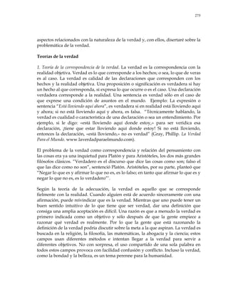 275
aspectos relacionados con la naturaleza de la verdad y, con ellos, disertaré sobre la
problemática de la verdad.
Teorías de la verdad
1. Teoría de la correspondencia de la verdad. La verdad es la correspondencia con la
realidad objetiva. Verdad es lo que corresponde a los hechos; o sea, lo que de veras
es al caso. La verdad es calidad de las declaraciones que corresponden con los
hechos y la realidad objetiva. Una proposición o significación es verdadera si hay
un hecho al que corresponda, si expresa lo que ocurre o es el caso. Una declaración
verdadera corresponde a la realidad. Una sentencia es verdad sólo en el caso de
que exprese una condición de asuntos en el mundo. Ejemplo: La expresión o
sentencia ―Está lloviendo aquí ahora‖, es verdadera si en realidad está lloviendo aquí
y ahora; si no está lloviendo aquí y ahora, es falsa. ―Técnicamente hablando, la
verdad es cualidad o característica de una declaración o sea un entendimiento. Por
ejemplo, si le digo: «está lloviendo aquí donde estoy,» para ser verídica esa
declaración, ¡tiene que estar lloviendo aquí donde estoy! Si no está lloviendo,
entonces la declaración, «está lloviendo,» no es verdad‖ (Gray, Phillip. La Verdad
Para el Mundo. www.laverdadparaelmundo.com).
El problema de la verdad como correspondencia y relación del pensamiento con
las cosas era ya una inquietud para Platón y para Aristóteles, los dos más grandes
filósofos clásicos. ―Verdadero es el discurso que dice las cosas como son; falso el
que las dice como no son‖, sentenció Platón. Aristóteles, por su parte, planteó que
―Negar lo que es y afirmar lo que no es, es lo falso; en tanto que afirmar lo que es y
negar lo que no es, es lo verdadero‖‘.
Según la teoría de la adecuación, la verdad es aquello que se corresponde
fielmente con la realidad. Cuando alguien está de acuerdo sinceramente con una
afirmación, puede reivindicar que es la verdad. Mientras que uno puede tener un
buen sentido intuitivo de lo que tiene que ser verdad, dar una definición que
consiga una amplia aceptación es difícil. Una razón es que a menudo la verdad es
primero indicada como un objetivo y sólo después de que la gente empiece a
razonar qué verdad es realmente. Por lo que la gente que está razonando la
definición de la verdad podría discutir sobre la meta a la que aspiran. La verdad es
buscada en la religión, la filosofía, las matemáticas, la abogacía y la ciencia; estos
campos usan diferentes métodos e intentan llegar a la verdad para servir a
diferentes objetivos. No con sorpresa, el uso compartido de una sola palabra en
todos estos campos provoca con facilidad confusión y conflicto. Incluso la verdad,
como la bondad y la belleza, es un tema perenne para la humanidad.
 