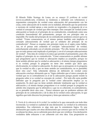 276
El filósofo Pablo Noriega de Loma, en su ensayo El problema de verdad
(www.es.catholic.net), evidencia su tendencia a defender con vehemencia y
argumentos concepción de verdad como adecuación del pensamiento con las
cosas, como adecuación de la mente con la realidad, afirmando que las posiciones
o nociones de verdad ajenas a esta noción no responden a la pregunta de si es
verdad el concepto de verdad que ellos manejan. Este concepto de verdad (como
adecuación) se funda en el principio de no contradicción, considerado como una
condición trascendental del pensamiento, porque sin ese principio éste es
imposible. Por medio del principio de no contradicción podemos conocer qué es la
verdad. ―Como consecuencia, en el mismo pensar también está implícito el
concepto adecuacionista de verdad que es solidario del principio de no
contradicción‖. Pensar es respetar este principio ínsito en el sujeto como hábito.
Así, en el pensar está contenido el concepto ―adecuacionista‖ de verdad,
estrechamente articulado con el referido principio. ―Por ello, hemos de reconocer
que en todo pensar está implicado el principio y con él el concepto adecuacionista
de verdad‖. Esta idea de verdad es la única que permite el pensamiento, pues ella
implica el principio de no contradicción. ―Como consecuencia es posible afirmar
que preguntarse que la verdad es adecuación implica ya aceptarlo, porque no
tiene sentido afirmar que la verdad es adecuación y al mismo tiempo preguntarse
si es verdad, porque la pregunta no tiene otro sentido que decir que,
efectivamente, la verdad es adecuación. Es decir que se presupone en la pregunta
que la verdad es ello y que no tiene sentido (es contradictorio, no es pensable)
decir otra cosa‖. Esta vehemente defensa de definición de verdad como
adecuación concluye afirmando que es ―lógico defender que el único concepto de
verdad que no es contradictorio es el de la adecuación porque puede resistir la
pregunta sobre si es verdad su concepto de verdad… Por todo ello sería posible
defender que la pregunta por la verdad como adecuación implica ya su
aceptación. Es decir que no tiene sentido defender totalmente que la verdad es
adecuación y al mismo tiempo preguntarse si es verdad porque la pregunta no
admite otra respuesta que la afirmativa y que no es coherente, es contradictorio,
no es pensable decir otra cosa… Parece entonces que no podemos salirnos del
principio de no contradicción y de la idea de la verdad como adecuación, lo que
significa que todo discurso los presupone y tiene que atenerse a ellos.‖
2. Teoría de la coherencia de la verdad. La verdad es lo que concuerda con toda idea
reconocida. La verdad es cualidad de una declaración. La verdad es la coherencia
sistemática. Esa coherencia es algo más que la consistencia lógica. Es una
declaración que cuadra con otras declaraciones que conozco que son la verdad. Si
se enlazan las ideas, eso es suficiente para decir que son verídicas. Una declaración
verdadera debe enlazarse o ser coherente con otra idea. Una proposición es
 