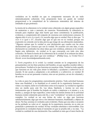 277
verdadera en la medida en que es componente necesario de un todo
sistemáticamente coherente. Una proposición tiene un grado de verdad
proporcional a la completitud de la coherencia sistemática del sistema de
entidades al que pertenece.
La teoría de la coherencia ve la verdad como coherente con algún grupo específico
de sentencias o, más a menudo, de creencias. Normalmente, la coherencia es
tomada para implicar algo más fuerte que mera consistencia: la justificación,
evidencia, y comprensión del conjunto de creencias son restricciones comunes. Si
alguien dice 4 veces 4 es igual a 16, escucho algo que es verdad. Pero si dice que ―4
veces 4 es igual a 15‖, escucho algo que sé que eso no es verdad, porque esa
expresión no coincide con la idea previa que tengo de esa afirmación matemática.
―Algunos opinan que la verdad es una declaración que cuadra con las otras
declaraciones que conozco que son la verdad. De acuerdo con esta idea, si una
declaración no contradice las otras ideas que son verídicas, entonces es la verdad.
Según esta definición, «la verdad es lo que concuerda con toda otra idea
conocida.» Se llama la teoría de la coherencia de la verdad. Si se enlazan las ideas,
eso es suficiente para decir que son verídicas.‖ (Phillip Gray, La Verdad Para el
Mundo. www.laverdadparaelmundo.com).
3. Teoría pragmática de la verdad. La verdad consiste en la congruencia de los
pensamientos con los fines prácticos del hombre, en que aquellos resulten útiles y
provechosos. Verdad es lo que funciona en nuestras vidas. Verdad es todo aquello
que funciona en mi vida para atraer la felicidad y ayudarme a sobrevivir en el
mundo. Si me ayuda a adaptarme a mi ambiente y a sobrevivir, es verdad. El
hombre no es un ser pensante o teórico, sino un ser práctico, un ser de voluntad y
de acción.
La vida es para los pragmatistas esencialmente práctica. Toda actividad humana
tiene una finalidad, y su finalidad es el control de la experiencia humana con
vistas a su mejora, tanto en el individuo como en la especie. La verdad no significa
sino un medio para este fin. Las ideas, hipótesis, y teorías no son sino
instrumentos que el hombre ha forjado en orden a mejorarse a sí mismo y a su
medio; y, aunque de tipo específico, como todas las demás formas de la actividad
humana existen solamente para este fin, y son ―verdaderas‖ en tanto en cuanto lo
cumplen. La verdad es así una forma de valor: es algo que funciona
satisfactoriamente; algo que sirve a los intereses humanos, finalidades y objetos de
deseo. No hay axiomas ni verdades auto-evidentes. Hasta que una idea o un juicio
no ha probado su valor en el manejo de la experiencia concreta, no es sino un
postulado o pretensión de verdad. Ni hay verdades absolutas o irreversibles. Una
proposición es verdadera hasta el momento en que se prueba útil, y no más. ―La
verdad es cualidad de una declaración. Esa cualidad es más que el mero hecho de
 