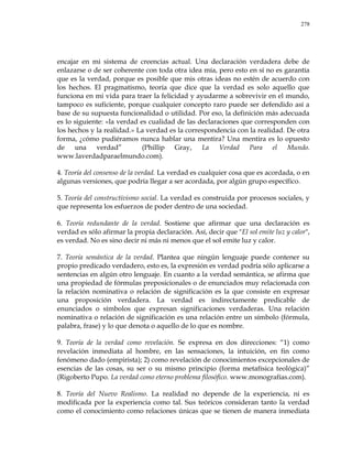 278
encajar en mi sistema de creencias actual. Una declaración verdadera debe de
enlazarse o de ser coherente con toda otra idea mía, pero esto en sí no es garantía
que es la verdad, porque es posible que mis otras ideas no estén de acuerdo con
los hechos. El pragmatismo, teoría que dice que la verdad es solo aquello que
funciona en mi vida para traer la felicidad y ayudarme a sobrevivir en el mundo,
tampoco es suficiente, porque cualquier concepto raro puede ser defendido así a
base de su supuesta funcionalidad o utilidad. Por eso, la definición más adecuada
es lo siguiente: «la verdad es cualidad de las declaraciones que corresponden con
los hechos y la realidad.» La verdad es la correspondencia con la realidad. De otra
forma, ¿cómo pudiéramos nunca hablar una mentira? Una mentira es lo opuesto
de una verdad‖ (Phillip Gray, La Verdad Para el Mundo.
www.laverdadparaelmundo.com).
4. Teoría del consenso de la verdad. La verdad es cualquier cosa que es acordada, o en
algunas versiones, que podría llegar a ser acordada, por algún grupo específico.
5. Teoría del constructivismo social. La verdad es construida por procesos sociales, y
que representa los esfuerzos de poder dentro de una sociedad.
6. Teoría redundante de la verdad. Sostiene que afirmar que una declaración es
verdad es sólo afirmar la propia declaración. Así, decir que "El sol emite luz y calor",
es verdad. No es sino decir ni más ni menos que el sol emite luz y calor.
7. Teoría semántica de la verdad. Plantea que ningún lenguaje puede contener su
propio predicado verdadero, esto es, la expresión es verdad podría sólo aplicarse a
sentencias en algún otro lenguaje. En cuanto a la verdad semántica, se afirma que
una propiedad de fórmulas preposicionales o de enunciados muy relacionada con
la relación nominativa o relación de significación es la que consiste en expresar
una proposición verdadera. La verdad es indirectamente predicable de
enunciados o símbolos que expresan significaciones verdaderas. Una relación
nominativa o relación de significación es una relación entre un símbolo (fórmula,
palabra, frase) y lo que denota o aquello de lo que es nombre.
9. Teoría de la verdad como revelación. Se expresa en dos direcciones: ―1) como
revelación inmediata al hombre, en las sensaciones, la intuición, en fin como
fenómeno dado (empirista); 2) como revelación de conocimientos excepcionales de
esencias de las cosas, su ser o su mismo principio (forma metafísica teológica)‖
(Rigoberto Pupo. La verdad como eterno problema filosófico. www.monografías.com).
8. Teoría del Nuevo Realismo. La realidad no depende de la experiencia, ni es
modificada por la experiencia como tal. Sus teóricos consideran tanto la verdad
como el conocimiento como relaciones únicas que se tienen de manera inmediata
 