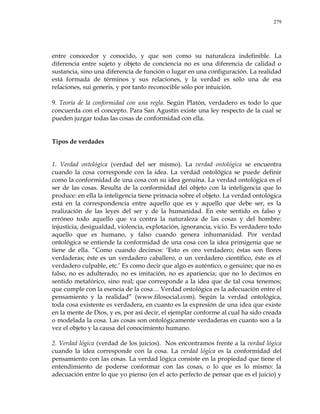 279
entre conocedor y conocido, y que son como su naturaleza indefinible. La
diferencia entre sujeto y objeto de conciencia no es una diferencia de calidad o
sustancia, sino una diferencia de función o lugar en una configuración. La realidad
está formada de términos y sus relaciones, y la verdad es sólo una de esa
relaciones, sui generis, y por tanto reconocible sólo por intuición.
9. Teoría de la conformidad con una regla. Según Platón, verdadero es todo lo que
concuerda con el concepto. Para San Agustín existe una ley respecto de la cual se
pueden juzgar todas las cosas de conformidad con ella.
Tipos de verdades
1. Verdad ontológica (verdad del ser mismo). La verdad ontológica se encuentra
cuando la cosa corresponde con la idea. La verdad ontológica se puede definir
como la conformidad de una cosa con su idea genuina. La verdad ontológica es el
ser de las cosas. Resulta de la conformidad del objeto con la inteligencia que lo
produce: en ella la inteligencia tiene primacía sobre el objeto. La verdad ontológica
está en la correspondencia entre aquello que es y aquello que debe ser, es la
realización de las leyes del ser y de la humanidad. En este sentido es falso y
erróneo todo aquello que va contra la naturaleza de las cosas y del hombre:
injusticia, desigualdad, violencia, explotación, ignorancia, vicio. Es verdadero todo
aquello que es humano, y falso cuando genera inhumanidad. Por verdad
ontológica se entiende la conformidad de una cosa con la idea primigenia que se
tiene de ella. ―Como cuando decimos: ‗Esto es oro verdadero; éstas son flores
verdaderas; éste es un verdadero caballero, o un verdadero científico, éste es el
verdadero culpable, etc.‘ Es como decir que algo es auténtico, o genuino; que no es
falso, no es adulterado, no es imitación, no es apariencia; que no lo decimos en
sentido metafórico, sino real; que corresponde a la idea que de tal cosa tenemos;
que cumple con la esencia de la cosa… Verdad ontológica es la adecuación entre el
pensamiento y la realidad‖ (www.filosocial.com). Según la verdad ontológica,
toda cosa existente es verdadera, en cuanto es la expresión de una idea que existe
en la mente de Dios, y es, por así decir, el ejemplar conforme al cual ha sido creada
o modelada la cosa. Las cosas son ontológicamente verdaderas en cuanto son a la
vez el objeto y la causa del conocimiento humano.
2. Verdad lógica (verdad de los juicios). Nos encontramos frente a la verdad lógica
cuando la idea corresponde con la cosa. La verdad lógica es la conformidad del
pensamiento con las cosas. La verdad lógica consiste en la propiedad que tiene el
entendimiento de poderse conformar con las cosas, o lo que es lo mismo: la
adecuación entre lo que yo pienso (en el acto perfecto de pensar que es el juicio) y
 