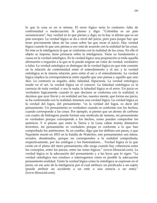 280
lo que la cosa es en sí misma. El error lógico sería lo contrario: falta de
conformidad o inadecuación. Si pienso y digo: ―Colombia es un país
suramericano‖, hay verdad en lo que pienso y digo; no la hay si afirmo que es un
país europeo. La verdad lógica se da a nivel del juicio, pero para juzgar hay que
tener previamente ideas de las cosas sobre las que recae el juicio. Hay verdad
lógica cuando lo que uno piensa u oye está de acuerdo con la realidad de las cosas.
En ésta es la inteligencia la que se conforma con la realidad de las cosas. En ella el
objeto se impone, tiene primacía sobre la inteligencia. Tiene su fundamento y
causa en la verdad ontológica. En la verdad lógica una proposición es toda aquella
afirmación o negación a la que se le puede asignar un valor de verdad, verdadero
o falso. La verdad ontológica se distingue de la verdad lógica en que ésta consiste
en la relación de conformidad entre el entendimiento y el ser; y la verdad
ontológica es la misma relación, pero entre el ser y el entendimiento. La verdad
lógica implica la correspondencia entre aquello que uno piensa y aquello que uno
dice. Lo contrario es engaño, dolo, falsedad, hipocresía. La verdad ontológica
reside en el ser, la verdad lógica en el conocer. La falsedad ontológica es la
carencia de toda verdad, o sea la nada; la falsedad lógica es el error. Un juicio es
verdadero lógicamente cuando lo que decimos se conforma con la realidad; si
decimos que ayer llovió y en realidad así fue, nuestra mente, que forma ese juicio,
se ha conformado con la realidad, tenemos una verdad lógica. La verdad lógica es
la verdad del logos, del pensamiento. ―es la verdad del logos, es decir del
pensamiento. Un pensamiento es verdadero cuando es conforme con los hechos,
cuando corresponde a las cosas. Por ejemplo, si pienso que un átomo de carbono
con cuatro de hidrógeno puede formar una molécula de metano, mi pensamiento
es verdadero porque corresponde a los hechos, como pueden comprobar los
químicos. Y si pienso que entre la Tierra y la Luna caben treinta diámetros
terrestres, mi pensamiento es verdadero porque es conforme a lo que han
comprobado los astrónomos. Si, en cambio, digo que los delfines son peces, o que
Napoleón murió en 1815 en la batalla de Waterloo, mis pensamientos son falsos,
errados, desatinados, porque no corresponden a la realidad comprobada,
respectivamente, por los zoólogos y los historiadores… Verdad lógica es la que
existe en el plano del mero pensamiento; ella surge cuando hay coherencia entre
los conceptos, entre los juicios, entre las notas lógicas.‖ (www.filosocial.com). La
verdad lógica es la adecuación del pensamiento y a las leyes que lo rigen. ―La
verdad ontológica nos conduce a interrogarnos cómo es posible la adecuación
pensamiento-realidad. Tanto la verdad lógica como la ontológica se expresan en el
juicio, en ese acto de la inteligencia por el cual atribuye un predicado a un sujeto
(puede atribuir un accidente a un ente o una esencia a un ente).‖
(www.filosocial.com).
 