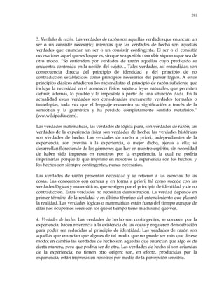 281
3. Verdades de razón. Las verdades de razón son aquellas verdades que enuncian un
ser o un consistir necesario; mientras que las verdades de hecho son aquellas
verdades que enuncian un ser o un consistir contingente. El ser o el consistir
necesario es aquel que es lo que es, sin que sea posible concebir siquiera que sea de
otro modo. ―Se entienden por verdades de razón aquellas cuyo predicado se
encuentra contenido en la noción del sujeto… Tales verdades, así entendidas, son
consecuencia directa del principio de identidad y del principio de no
contradicción establecidos como principios necesarios del pensar lógico. A estos
principios clásicos añadieron los racionalistas el principio de razón suficiente que
incluye la necesidad en el acontecer físico, sujeto a leyes naturales, que permiten
definir, además, lo posible y lo imposible a partir de una situación dada. En la
actualidad estas verdades son consideradas meramente verdades formales o
tautologías, toda vez que el lenguaje encuentra su significación a través de la
semiótica y la gramática y ha perdido completamente sentido metafísico.‖
(ww.wikipedia.com).
Las verdades matemáticas, las verdades de lógica pura, son verdades de razón; las
verdades de la experiencia física son verdades de hecho; las verdades históricas
son verdades de hecho. Las verdades de razón a priori, independientes de la
experiencia, son previas a la experiencia, o mejor dicho, ajenas a ella; se
desarrollan floreciendo de los gérmenes que hay en nuestro espíritu, sin necesidad
de haber sido impresas en nosotros por la experiencia, la cual no podría
imprimirlas porque lo que imprime en nosotros la experiencia son los hechos, y
los hechos son siempre contingentes, nunca necesarios.
Las verdades de razón presentan necesidad y se refieren a las esencias de las
cosas. Las conocemos con certeza y en forma a priori, tal como sucede con las
verdades lógicas y matemáticas, que se rigen por el principio de identidad y de no
contradicción. Estas verdades no necesitan demostración. La verdad depende en
primer término de la realidad y en último término del entendimiento que plasmó
la realidad. Las verdades lógicas o matemáticas están fuera del tiempo aunque de
ellas nos ocupemos seres con los que el tiempo tiene muchísimo que ver.
4. Verdades de hecho. Las verdades de hecho son contingentes, se conocen por la
experiencia, hacen referencia a la existencia de las cosas y requieren demostración
para poder ser reducidas al principio de identidad. Las verdades de razón son
aquellas que enuncian que algo es de tal modo, que no puede ser más que de ese
modo; en cambio las verdades de hecho son aquellas que enuncian que algo es de
cierta manera, pero que podría ser de otra. Las verdades de hecho sí son oriundas
de la experiencia; no tienen otro origen; son, en efecto, producidas por la
experiencia; están impresas en nosotros por medio de la percepción sensible.
 