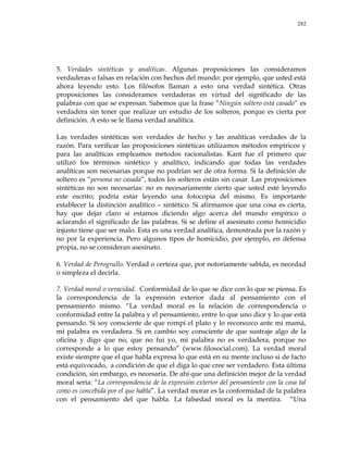 282
5. Verdades sintéticas y analíticas. Algunas proposiciones las consideramos
verdaderas o falsas en relación con hechos del mundo: por ejemplo, que usted está
ahora leyendo esto. Los filósofos llaman a esto una verdad sintética. Otras
proposiciones las consideramos verdaderas en virtud del significado de las
palabras con que se expresan. Sabemos que la frase ―Ningún soltero está casado‖ es
verdadera sin tener que realizar un estudio de los solteros, porque es cierta por
definición. A esto se le llama verdad analítica.
Las verdades sintéticas son verdades de hecho y las analíticas verdades de la
razón. Para verificar las proposiciones sintéticas utilizamos métodos empíricos y
para las analíticas empleamos métodos racionalistas. Kant fue el primero que
utilizó los términos sintético y analítico, indicando que todas las verdades
analíticas son necesarias porque no podrían ser de otra forma. Si la definición de
soltero es ―persona no casada‖, todos los solteros están sin casar. Las proposiciones
sintéticas no son necesarias: no es necesariamente cierto que usted esté leyendo
este escrito; podría estar leyendo una fotocopia del mismo. Es importante
establecer la distinción analítico – sintético. Si afirmamos que una cosa es cierta,
hay que dejar claro si estamos diciendo algo acerca del mundo empírico o
aclarando el significado de las palabras. Si se define el asesinato como homicidio
injusto tiene que ser malo. Esta es una verdad analítica, demostrada por la razón y
no por la experiencia. Pero algunos tipos de homicidio, por ejemplo, en defensa
propia, no se consideran asesinato.
6. Verdad de Perogrullo. Verdad o certeza que, por notoriamente sabida, es necedad
o simpleza el decirla.
7. Verdad moral o veracidad. Conformidad de lo que se dice con lo que se piensa. Es
la correspondencia de la expresión exterior dada al pensamiento con el
pensamiento mismo. ―La verdad moral es la relación de correspondencia o
conformidad entre la palabra y el pensamiento, entre lo que uno dice y lo que está
pensando. Si soy consciente de que rompí el plato y lo reconozco ante mi mamá,
mi palabra es verdadera. Si en cambio soy consciente de que sustraje algo de la
oficina y digo que no, que no fui yo, mi palabra no es verdadera, porque no
corresponde a lo que estoy pensando‖ (www.filosocial.com). La verdad moral
existe siempre que el que habla expresa lo que está en su mente incluso si de facto
está equivocado, a condición de que el diga lo que cree ser verdadero. Esta última
condición, sin embargo, es necesaria. De ahí que una definición mejor de la verdad
moral sería: ―La correspondencia de la expresión exterior del pensamiento con la cosa tal
como es concebida por el que habla‖. La verdad morar es la conformidad de la palabra
con el pensamiento del que habla. La falsedad moral es la mentira. ―Una
 