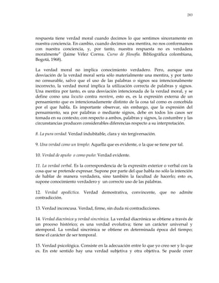 283
respuesta tiene verdad moral cuando decimos lo que sentimos sinceramente en
nuestra conciencia. En cambio, cuando decimos una mentira, no nos conformamos
con nuestra conciencia, y, por tanto, nuestra respuesta no es verdadera
moralmente‖ (Jaime Vélez Correa. Curso de filosofía. Bibliográfica colombiana,
Bogotá, 1968).
La verdad moral no implica conocimiento verdadero. Pero, aunque una
desviación de la verdad moral sería sólo materialmente una mentira, y por tanto
no censurable, salvo que el uso de las palabras o signos sea intencionalmente
incorrecto, la verdad moral implica la utilización correcta de palabras y signos.
Una mentira por tanto, es una desviación intencionada de la verdad moral, y se
define como una locutio contra mentem, esto es, es la expresión externa de un
pensamiento que es intencionadamente distinto de la cosa tal como es concebida
por el que habla. Es importante observar, sin embargo, que la expresión del
pensamiento, sea por palabras o mediante signos, debe en todos los casos ser
tomada en su contexto; con respecto a ambos, palabras y signos, la costumbre y las
circunstancias producen considerables diferencias respecto a su interpretación.
8. La pura verdad: Verdad indubitable, clara y sin tergiversación.
9. Una verdad como un templo: Aquella que es evidente, o la que se tiene por tal.
10. Verdad de apuño o como puño: Verdad evidente.
11. La verdad verbal. Es la correspondencia de la expresión exterior o verbal con la
cosa que se pretende expresar. Supone por parte del que habla no sólo la intención
de hablar de manera verdadera, sino también la facultad de hacerlo; esto es,
supone conocimiento verdadero y un correcto uso de las palabras.
12. Verdad apodíctica. Verdad demostrativa, convincente, que no admite
contradicción.
13. Verdad inconcusa. Verdad, firme, sin duda ni contradicciones.
14. Verdad diacrónica y verdad sincrónica. La verdad diacrónica se obtiene a través de
un proceso histórico; es una verdad evolutiva; tiene un carácter universal y
atemporal. La verdad sincrónica se obtiene en determinada época del tiempo;
tiene el carácter de ser temporal.
15. Verdad psicológica. Consiste en la adecuación entre lo que yo creo ser y lo que
es. En este sentido hay una verdad subjetiva y otra objetiva. Se puede creer
 