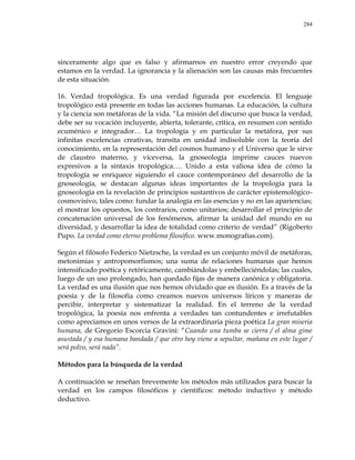 284
sinceramente algo que es falso y afirmarnos en nuestro error creyendo que
estamos en la verdad. La ignorancia y la alienación son las causas más frecuentes
de esta situación.
16. Verdad tropológica. Es una verdad figurada por excelencia. El lenguaje
tropológico está presente en todas las acciones humanas. La educación, la cultura
y la ciencia son metáforas de la vida. ―La misión del discurso que busca la verdad,
debe ser su vocación incluyente, abierta, tolerante, crítica, en resumen con sentido
ecuménico e integrador… La tropología y en particular la metáfora, por sus
infinitas excelencias creativas, transita en unidad indisoluble con la teoría del
conocimiento, en la representación del cosmos humano y el Universo que le sirve
de claustro materno, y viceversa, la gnoseología imprime cauces nuevos
expresivos a la sintaxis tropológica…. Unido a esta valiosa idea de cómo la
tropología se enriquece siguiendo el cauce contemporáneo del desarrollo de la
gnoseología, se destacan algunas ideas importantes de la tropología para la
gnoseología en la revelación de principios sustantivos de carácter epistemológico-
cosmovisivo, tales como: fundar la analogía en las esencias y no en las apariencias;
el mostrar los opuestos, los contrarios, como unitarios; desarrollar el principio de
concatenación universal de los fenómenos, afirmar la unidad del mundo en su
diversidad, y desarrollar la idea de totalidad como criterio de verdad‖ (Rigoberto
Pupo. La verdad como eterno problema filosófico. www.monografías.com).
Según el filósofo Federico Nietzsche, la verdad es un conjunto móvil de metáforas,
metonimias y antropomorfismos; una suma de relaciones humanas que hemos
intensificado poética y retóricamente, cambiándolas y embelleciéndolas; las cuales,
luego de un uso prolongado, han quedado fijas de manera canónica y obligatoria.
La verdad es una ilusión que nos hemos olvidado que es ilusión. Es a través de la
poesía y de la filosofía como creamos nuevos universos líricos y maneras de
percibir, interpretar y sistematizar la realidad. En el terreno de la verdad
tropológica, la poesía nos enfrenta a verdades tan contundentes e irrefutables
como apreciamos en unos versos de la extraordinaria pieza poética La gran miseria
humana, de Gregorio Escorcia Gravini: ―Cuando una tumba se cierra / el alma gime
asustada / y esa humana bandada / que otro hoy viene a sepultar, mañana en este lugar /
será polvo, será nada‖.
Métodos para la búsqueda de la verdad
A continuación se reseñan brevemente los métodos más utilizados para buscar la
verdad en los campos filosóficos y científicos: método inductivo y método
deductivo.
 