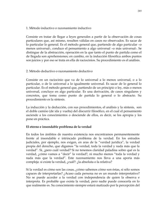 285
1. Método inductivo o razonamiento inductivo
Consiste en tratar de llegar a leyes generales a partir de la observación de cosas
particulares que, así mismo, resulten válidas en casos no observados. Es sacar de
lo particular lo general. Es el método general que, partiendo de algo particular –o
menos universal-, conduce el pensamiento a algo universal –o más universal-. Se
distingue de la abstracción, operación en la que tanto el punto de partida como el
de llegada son aprehensiones; en cambio, en la inducción filosófica ambos puntos
son juicios y por eso se trata en ella de raciocinios. Su procedimiento es el análisis.
2. Método deductivo o razonamiento deductivo
Consiste en un raciocinio que va de lo universal a lo menos universal, o a lo
particular, o de lo universal a lo igualmente universal. Es sacar de lo general lo
particular. Es el método general que, partiendo de un principio o ley, más o menos
universal, concluye en algo particular. Es una derivación, de casos singulares y
concretos, que toma como punto de partida lo general o lo abstracto. Su
procedimiento es la síntesis.
La inducción y la deducción, con sus procedimientos, el análisis y la síntesis, son
el doble camino (de ida y vuelta) del discurrir filosófico, en el cual el pensamiento
asciende a los conocimientos o desciende de ellos, es decir, se los apropia y los
pone en práctica.
El eterno e insondable problema de la verdad
En todos los ámbitos de nuestra existencia nos encontramos permanentemente
frente al insondable e intrincado problema de la verdad. En los estrados
judiciales, por ejemplo, nos exigen, en aras de la ―verdad jurídica‖, la verdad
propia del derecho, que digamos ―la verdad, toda la verdad y nada más que la
verdad‖. Sí, ¿pero cuál verdad? Si no tenemos claridad paladina sobre qué es la
verdad, ¿cómo vamos a ―decir‖ la verdad?, ni mucho menos ―toda la verdad y
nada más que la verdad‖. Este razonamiento nos lleva a una aporía más
compleja: si existe la verdad, ¿cuál?: ¿la absoluta o la relativa?
Si la verdad es cómo son las cosas, ¿cómo sabemos cómo son éstas, si sólo somos
capaces de interpretarlas? ¿Acaso cada persona no es un mundo interpretativo?
No se puede acceder a la verdad con independencia de quien la observa e
interpreta. Es probable que exista la verdad, pero nadie puede conocerla en lo
que realmente es. Su conocimiento siempre estará matizado por la percepción del
 