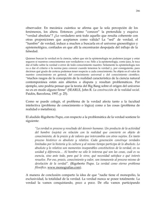 286
observador. En mecánica cuántica se afirma que la sola percepción de los
fenómenos, los altera. Entonces ¿cómo ―conocer‖ la pretendida y esquiva
―verdad absoluta‖? ¿Lo verdadero será todo aquello que resulta coherente con
otras proposiciones que aceptamos como válida? La ―sed‖ de verdad, el
―hambre‖ de verdad, induce a muchos a buscarla en el universo gnoseológico y
epistemológico, confiados en que allí la encontrarán despojada del influjo de la
falsedad.
Quienes buscan la verdad en la ciencia, saben que sin la epistemología no podemos juzgar y estar
seguros si nuestros conocimientos son verdaderos o no. Sólo a la epistemología, como juez, le toca
dar el fallo sobre la verdad o error de todo conocimiento nuestro. Solamente la epistemología nos
va a dar el criterio o la norma para conocer cuando tenemos la verdad y, por consiguiente, para
decirnos qué grado de certeza podemos tener respecto a cada conocimiento. Su objeto es el valor de
nuestro conocimiento en general, del conocimiento universal y del conocimiento científico.
―Muchos rasgos de la concepción de la realidad característica de la ciencia natural
contemporánea están aún abiertos a disputa y resultan problemáticos. Por
ejemplo, uno podría pensar que la teoría del Big Bang sobre el origen del universo
no es en modo alguno firme‖ (SEARLE, John R. La construcción de la realidad social.
Paidós, Barcelona, 1997, p. 25).
Como se puede colegir, el problema de la verdad afecta tanto a la facultad
intelectiva (problema de conocimiento o lógica) como a las cosas (problema de
realidad o metafísica).
El aludido Rigoberto Pupo, con respecto a la problemática de la verdad sostiene lo
siguiente:
―La verdad es proceso y resultado del devenir humano. Un producto de la actividad
del hombre (sujeto) en relación con la realidad que convierte en objeto de
conocimiento, de la praxis y de valores que intercambia con otros sujetos. En tanto
proceso histórico es absoluto y relativo. Cada generación construye verdades
limitadas por la historia y la cultura y al mismo tiempo participa de lo absoluto. Lo
absoluto y lo relativo son momentos inseparables constitutivos de la verdad, en su
unidad y diferencia… Al hombre no sólo le interesa qué son las cosas, cuál es su
esencia, sino ante todo, para qué le sirve, qué necesidad satisface o qué interés
resuelve. Por eso, praxis, conocimiento y valor, son inmanente al proceso mismo de
develación de la verdad‖. (Rigoberto Pupo. La verdad como eterno problema
filosófico. www.monografías.com).
A manera de conclusión comparto la idea de que ―nadie tiene el monopolio, la
exclusividad, la totalidad de la verdad. La verdad nunca se posee totalmente. La
verdad la vamos conquistando, poco a poco. De ella vamos participando
 
