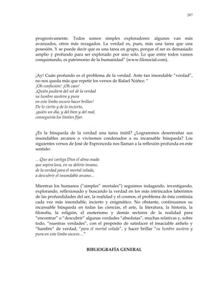 287
progresivamente. Todos somos simples exploradores: algunos van más
avanzados, otros más rezagados. La verdad es, pues, más una tarea que una
posesión. Y se puede decir que es una tarea en grupo, porque el ser es demasiado
amplio y profundo para ser explorado por uno solo. Lo que entre todos vamos
conquistando, es patrimonio de la humanidad‖ (www.filosocial.com).
¡Ay! Cuán profundo es el problema de la verdad. Ante tan insondable ―verdad‖,
no nos queda más que repetir los versos de Rafael Núñez: ―
¡Oh confusión! ¡Oh caos!
¡Quién pudiera del sol de la verdad
su lumbre austera y pura
en este limbo oscuro hacer brillar!
De lo cierto y de lo incierto,
¡quién un día, y del bien y del mal,
conseguiría los límites fijar.
¿Es la búsqueda de la verdad una tarea inútil? ¿Lograremos desentrañar sus
insondables arcanos o viviremos condenados a su incansable búsqueda? Los
siguientes versos de José de Espronceda nos llaman a la reflexión profunda en este
sentido:
…Que así castiga Dios el alma osada
que aspira loca, en su delirio insano,
de la verdad para el mortal velada,
a descubrir el insondable arcano...
Mientras los humanos (―simples‖ mortales‖) seguimos indagando, investigando,
explorando, reflexionado y buscando la verdad en los más intrincados laberintos
de las profundidades del ser, la realidad y el cosmos, el problema de ésta continúa
cada vez más insondable, incierto y enigmático. No obstante, continuamos su
incansable búsqueda en todas las ciencias, el arte, la literatura, la historia, la
filosofía, la religión, el esoterismo y demás sectores de la realidad para
―encontrar‖ o ―descubrir‖ algunas verdades ―absolutas‖, muchas relativas y, sobre
todo, ―nuestras verdades‖, con el propósito de satisfacer el insaciable anhelo y
―hambre‖ de verdad, ―para el mortal velada‖, y hacer brillar ―su lumbre austera y
pura en este limbo oscuro…‖
BIBLIOGRAFÍA GENERAL
 