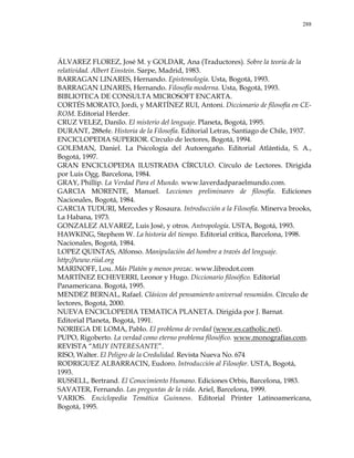 288
ÁLVAREZ FLOREZ, José M. y GOLDAR, Ana (Traductores). Sobre la teoría de la
relatividad. Albert Einstein. Sarpe, Madrid, 1983.
BARRAGAN LINARES, Hernando. Epistemología. Usta, Bogotá, 1993.
BARRAGAN LINARES, Hernando. Filosofía moderna. Usta, Bogotá, 1993.
BIBLIOTECA DE CONSULTA MICROSOFT ENCARTA.
CORTÉS MORATO, Jordi, y MARTÍNEZ RUI, Antoni. Diccionario de filosofía en CE-
ROM. Editorial Herder.
CRUZ VELEZ, Danilo. El misterio del lenguaje. Planeta, Bogotá, 1995.
DURANT, 288efe. Historia de la Filosofía. Editorial Letras, Santiago de Chile, 1937.
ENCICLOPEDIA SUPERIOR. Círculo de lectores, Bogotá, 1994.
GOLEMAN, Daniel. La Psicología del Autoengaño. Editorial Atlántida, S. A.,
Bogotá, 1997.
GRAN ENCICLOPEDIA ILUSTRADA CÍRCULO. Círculo de Lectores. Dirigida
por Luis Ogg. Barcelona, 1984.
GRAY, Phillip. La Verdad Para el Mundo. www.laverdadparaelmundo.com.
GARCIA MORENTE, Manuel. Lecciones preliminares de filosofía. Ediciones
Nacionales, Bogotá, 1984.
GARCIA TUDURI, Mercedes y Rosaura. Introducción a la Filosofía. Minerva brooks,
La Habana, 1973.
GONZALEZ ALVAREZ, Luis José, y otros. Antropología. USTA, Bogotá, 1993.
HAWKING, Stephem W. La historia del tiempo. Editorial crítica, Barcelona, 1998.
Nacionales, Bogotá, 1984.
LOPEZ QUINTAS, Alfonso. Manipulación del hombre a través del lenguaje.
http://www.riial.org
MARINOFF, Lou. Más Platón y menos prozac. www.librodot.com
MARTÍNEZ ECHEVERRI, Leonor y Hugo. Diccionario filosófico. Editorial
Panamericana. Bogotá, 1995.
MENDEZ BERNAL, Rafael. Clásicos del pensamiento universal resumidos. Círculo de
lectores, Bogotá, 2000.
NUEVA ENCICLOPEDIA TEMATICA PLANETA. Dirigida por J. Barnat.
Editorial Planeta, Bogotá, 1991.
NORIEGA DE LOMA, Pablo. El problema de verdad (www.es.catholic.net).
PUPO, Rigoberto. La verdad como eterno problema filosófico. www.monografías.com.
REVISTA ―MUY INTERESANTE‖.
RISO, Walter. El Peligro de la Credulidad. Revista Nueva No. 674
RODRIGUEZ ALBARRACIN, Eudoro. Introducción al Filosofar. USTA, Bogotá,
1993.
RUSSELL, Bertrand. El Conocimiento Humano. Ediciones Orbis, Barcelona, 1983.
SAVATER, Fernando. Las preguntas de la vida. Ariel, Barcelona, 1999.
VARIOS. Enciclopedia Temática Guinness. Editorial Printer Latinoamericana,
Bogotá, 1995.
 