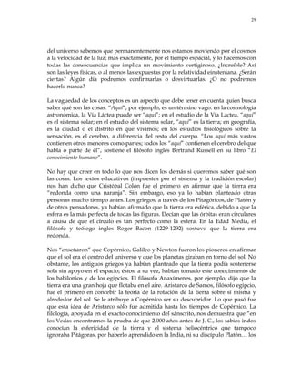 29
del universo sabemos que permanentemente nos estamos moviendo por el cosmos
a la velocidad de la luz; más exactamente, por el tiempo espacial, y lo hacemos con
todas las consecuencias que implica un movimiento vertiginoso. ¿Increíble? Así
son las leyes físicas, o al menos las expuestas por la relatividad einsteniana. ¿Serán
ciertas? Algún día podremos confirmarlas o desvirtuarlas. ¿O no podremos
hacerlo nunca?
La vaguedad de los conceptos es un aspecto que debe tener en cuenta quien busca
saber qué son las cosas. ―Aquí‖, por ejemplo, es un término vago: en la cosmología
astronómica, la Vía Láctea puede ser ―aquí‖; en el estudio de la Vía Láctea, ―aquí‖
es el sistema solar; en el estudio del sistema solar, ―aquí‖ es la tierra; en geografía,
es la ciudad o el distrito en que vivimos; en los estudios fisiológicos sobre la
sensación, es el cerebro, a diferencia del resto del cuerpo. ―Los aquí más vastos
contienen otros menores como partes; todos los ―aquí‖ contienen el cerebro del que
habla o parte de él‖, sostiene el filósofo inglés Bertrand Russell en su libro ―El
conocimiento humano‖.
No hay que creer en todo lo que nos dicen los demás si queremos saber qué son
las cosas. Los textos educativos (impuestos por el sistema y la tradición escolar)
nos han dicho que Cristóbal Colón fue el primero en afirmar que la tierra era
―redonda como una naranja‖. Sin embargo, eso ya lo habían planteado otras
personas mucho tiempo antes. Los griegos, a través de los Pitagóricos, de Platón y
de otros pensadores, ya habían afirmado que la tierra era esférica, debido a que la
esfera es la más perfecta de todas las figuras. Decían que las órbitas eran circulares
a causa de que el círculo es tan perfecto como la esfera. En la Edad Media, el
filósofo y teólogo ingles Roger Bacon (1229-1292) sostuvo que la tierra era
redonda.
Nos ―enseñaron‖ que Copérnico, Galileo y Newton fueron los pioneros en afirmar
que el sol era el centro del universo y que los planetas giraban en torno del sol. No
obstante, los antiguos griegos ya habían planteado que la tierra podía sostenerse
sola sin apoyo en el espacio; éstos, a su vez, habían tomado este conocimiento de
los babilonios y de los egipcios. El filósofo Anaxímenes, por ejemplo, dijo que la
tierra era una gran hoja que flotaba en el aire. Aristarco de Samos, filósofo egipcio,
fue el primero en concebir la teoría de la rotación de la tierra sobre sí misma y
alrededor del sol. Se le atribuye a Copérnico ser su descubridor. Lo que pasó fue
que esta idea de Aristarco sólo fue admitida hasta los tiempos de Copérnico. La
filología, apoyada en el exacto conocimiento del sánscrito, nos demuestra que ―en
los Vedas encontramos la prueba de que 2.000 años antes de J. C., los sabios indos
conocían la esfericidad de la tierra y el sistema heliocéntrico que tampoco
ignoraba Pitágoras, por haberlo aprendido en la India, ni su discípulo Platón… los
 