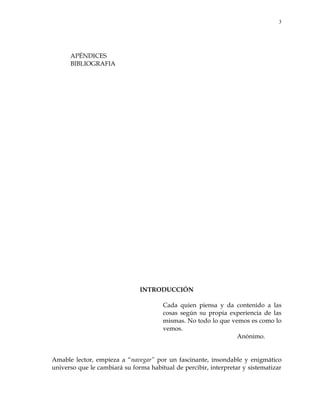 3
APÉNDICES
BIBLIOGRAFIA
INTRODUCCIÓN
Cada quien piensa y da contenido a las
cosas según su propia experiencia de las
mismas. No todo lo que vemos es como lo
vemos.
Anónimo.
Amable lector, empieza a ―navegar‖ por un fascinante, insondable y enigmático
universo que le cambiará su forma habitual de percibir, interpretar y sistematizar
 