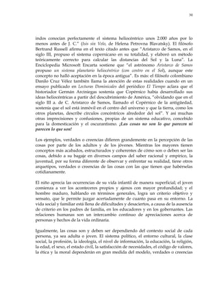 30
indos conocían perfectamente el sistema heliocéntrico unos 2.000 años por lo
menos antes de J. C.‖ (Isis sin Velo, de Helena Petrovna Blavatsky). El filósofo
Bertrand Russell afirma en el texto citado antes que ―Aristarco de Samos, en el
siglo III, propuso el sistema copernicano en su totalidad, y elaboró un método
teóricamente correcto para calcular las distancias del Sol y la Luna‖. La
Enciclopedia Microsoft Encarta sostiene que ―el astrónomo Aristarco de Samos
propuso un sistema planetario heliocéntrico (con centro en el Sol), aunque este
concepto no halló aceptación en la época antigua‖. Es más: el filósofo colombiano
Danilo Cruz Vélez también llama la atención de estas realidades cuando en un
ensayo publicado en Lecturas Dominicales del periódico El Tiempo aclara que el
historiador Germán Arciniegas sostenía que Copérnico había desarrollado sus
ideas heliocéntricas a partir del descubrimiento de América, ―olvidando que en el
siglo III a. de C. Aristarco de Samos, llamado el Copérnico de la antigüedad,
sostenía que el sol está inmóvil en el centro del universo y que la tierra, como los
otros planetas, describe círculos concéntricos alrededor del sol‖. Y así muchas
otras imprecisiones y confusiones, propias de un sistema educativo, concebido
para la domesticación y el oscurantismo. ¡Las cosas no son lo que parecen ni
parecen lo que son!
Los ejemplos, verdades o creencias difieren grandemente en la percepción de las
cosas por parte de los adultos y de los jóvenes. Mientras los mayores tienen
conceptos más acabados, estructurados y coherentes de cómo son o deben ser las
cosas, debido a su bagaje en diversos campos del saber racional y empírico, la
juventud, por su forma diferente de observar y enfrentar su realidad, tiene otros
arquetipos, verdades o creencias de las cosas con las que tienen que habérselas
cotidianamente.
El niño aprecia las ocurrencias de su vida infantil de manera superficial; el joven
comienza a ver los aconteceres propios y ajenos con mayor profundidad; y el
hombre maduro, hablando en términos generales, logra un criterio objetivo y
sensato, que le permite juzgar acertadamente de cuanto pasa en su entorno. La
vida social y familiar está llena de dificultades y desaciertos, a causa de la ausencia
de criterio en los padres de familia, en los educadores y en los gobernantes. Las
relaciones humanas son un intercambio continuo de apreciaciones acerca de
personas y hechos de la vida ordinaria.
Igualmente, las cosas son y deben ser dependiendo del contexto social de cada
persona, ya sea adulta o joven. El sistema político, el entorno cultural, la clase
social, la profesión, la ideología, el nivel de información, la educación, la religión,
la edad, el sexo, el estado civil, la satisfacción de necesidades, el código de valores,
la ética y la moral dependerán en gran medida del modelo, verdades o creencias
 