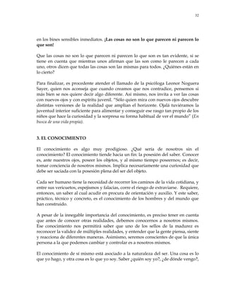 32
en los bines sensibles inmediatos. ¡Las cosas no son lo que parecen ni parecen lo
que son!
Que las cosas no son lo que parecen ni parecen lo que son es tan evidente, si se
tiene en cuenta que mientras unos afirman que las son como le parecen a cada
uno, otros dicen que todas las cosas son las mismas para todos. ¿Quiénes están en
lo cierto?
Para finalizar, es procedente atender el llamado de la psicóloga Leonor Noguera
Sayer, quien nos aconseja que cuando creamos que nos contradice, pensemos si
más bien se nos quiere decir algo diferente. Así mismo, nos invita a ver las cosas
con nuevos ojos y con espíritu juvenil. ―Sólo quien mira con nuevos ojos descubre
distintas versiones de la realidad que amplían el horizonte. Ojalá tuviéramos la
juventud interior suficiente para alimentar y conseguir ese rasgo tan propio de los
niños que hace la curiosidad y la sorpresa su forma habitual de ver el mundo‖ (En
busca de una vida propia).
3. EL CONOCIMIENTO
El conocimiento es algo muy prodigioso. ¿Qué sería de nosotros sin el
conocimiento? El conocimiento tiende hacia un fin: la posesión del saber. Conocer
es, ante nuestros ojos, poseer los objetos, y al mismo tiempo poseernos; es decir,
tomar conciencia de nosotros mismos. Implica necesariamente una curiosidad que
debe ser saciada con la posesión plena del ser del objeto.
Cada ser humano tiene la necesidad de recorrer los caminos de la vida cotidiana, y
entre sus vericuetos, espejismos y falacias, corre el riesgo de extraviarse. Requiere,
entonces, un saber al cual acudir en procura de orientación y auxilio. Y este saber,
práctico, técnico y concreto, es el conocimiento de los hombres y del mundo que
han construido.
A pesar de la innegable importancia del conocimiento, es preciso tener en cuenta
que antes de conocer otras realidades, debemos conocernos a nosotros mismos.
Ese conocimiento nos permitirá saber que uno de los sellos de la madurez es
reconocer la validez de múltiples realidades, y entender que la gente piensa, siente
y reacciona de diferentes maneras. Asimismo, seremos conscientes de que la única
persona a la que podemos cambiar y controlar es a nosotros mismos.
El conocimiento de sí mismo está asociado a la naturaleza del ser. Una cosa es lo
que yo hago, y otra cosa es lo que yo soy. Saber ¿quién soy yo?, ¿de dónde vengo?,
 