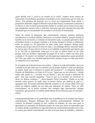 33
¿para dónde voy? y ¿cuál es mi misión en la vida?, implica tener certeza de
conocerme. No podemos quedarnos enredados en las situaciones que la vida nos
ofrece. Una persona de acuerdo con su nivel de comprensión tiene metas y
propósitos definidos. Según el filósofo francés Blas Pascal, es menester conocerse a
sí mismo; si esto no basta para hacernos hallar la verdad, por lo menos sirve para
que arreglemos nuestra vida; y nada hay más justo que esto. Sócrates fue más allá
al afirmar que el conocimiento de sí mismo es el secreto de la felicidad.
Antes de iniciar la búsqueda del conocimiento exterior, primero debemos
encontrarnos a nosotros mismos, buscarnos en nuestro interior, porque cuando el
hombre no se encuentra a sí mismo no encuentra nada. La propia ignorancia sitúa
al hombre frente a su propia realidad, y al mismo tiempo lo induce a reflexionar
sobre su propio yo. El ignorante no sabe nada, pero tampoco afirma nada;
mientras que el que está en el error no sabe, y sin embargo afirma creyendo saber,
lo cual es peor. El que está en el error es en realidad un ignorante que ignora que
lo es. Por ello es importante saber qué es lo que yo quiero hacer en mi vida,
porque todo ser humano representa un papel en la vida y sueña con otro; pero
¿cuándo es "él mismo", en realidad?: ¿el del papel que representa o quien pretende
ser? Hay que saber con claridad qué buscamos, porque el que no sabe qué busca
se conforma con lo que tiene.
Es el engaño de la ficción la que nos seduce. ―¿Qué es la vida del hombre, sino una
comedia en la que cada uno va cubierto con su propio disfraz y cada uno declama
su papel, hasta que el director le aparta del escenario?‖, se pregunta Disiderio
Erasmo de Rótterdam, en Elogio de la Locura. ―Igual que en un carnaval, / donde
nadie sabe quién es, / vivimos con un disfraz / que nos ayuda a mantener de
pies‖, dice una canción argentina. ―Vean lo que es el mundo: un Carnaval, es
decir, un disfraz continuo…‖, decía Joaquín Víctor González. ―Nadie es en este
mundo como parece, ni nadie hace la menor fuerza por parecer lo que es‖,
agregaba éste. El escritor Hermán Melville sostiene en su novela Moby Dick que
todos los objetos visibles no son más que máscaras de cartón. ―Pero en todo
conocimiento, en el hecho viviente, hay siempre algo desconocido, aunque
razonante, que proyecta su sombra desde detrás de las máscaras que no razonan‖,
aclara.
Contemporáneamente se ha pretendido dar al problema de la verdad una mayor
radicalización. Bergson distingue dos maneras profundamente distintas de
conocer: la primera consiste en dar vueltas en rededor de una cosa para ir
apresando en conceptos los distintos puntos de vista que ofrece al espectador que
la analiza desde su periferia; la segunda forma de conocimiento penetra en la cosa,
la conoce por dentro coincidiendo con ella en lo que tiene de inefable y absoluto.
 