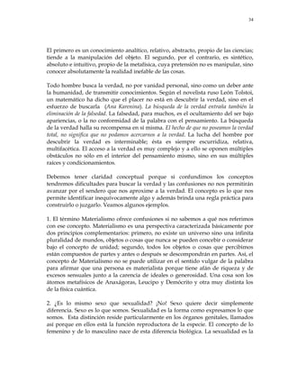 34
El primero es un conocimiento analítico, relativo, abstracto, propio de las ciencias;
tiende a la manipulación del objeto. El segundo, por el contrario, es sintético,
absoluto e intuitivo, propio de la metafísica, cuya pretensión no es manipular, sino
conocer absolutamente la realidad inefable de las cosas.
Todo hombre busca la verdad, no por vanidad personal, sino como un deber ante
la humanidad, de transmitir conocimientos. Según el novelista ruso León Tolstoi,
un matemático ha dicho que el placer no está en descubrir la verdad, sino en el
esfuerzo de buscarla (Ana Karenina). La búsqueda de la verdad entraña también la
eliminación de la falsedad. La falsedad, para muchos, es el ocultamiento del ser bajo
apariencias, o la no conformidad de la palabra con el pensamiento. La búsqueda
de la verdad halla su recompensa en sí misma. El hecho de que no poseamos la verdad
total, no significa que no podamos acercarnos a la verdad. La lucha del hombre por
descubrir la verdad es interminable; ésta es siempre escurridiza, relativa,
multifacética. El acceso a la verdad es muy complejo y a ello se oponen múltiples
obstáculos no sólo en el interior del pensamiento mismo, sino en sus múltiples
raíces y condicionamientos.
Debemos tener claridad conceptual porque si confundimos los conceptos
tendremos dificultades para buscar la verdad y las confusiones no nos permitirán
avanzar por el sendero que nos aproxime a la verdad. El concepto es lo que nos
permite identificar inequívocamente algo y además brinda una regla práctica para
construirlo o juzgarlo. Veamos algunos ejemplos.
1. El término Materialismo ofrece confusiones si no sabemos a qué nos referimos
con ese concepto. Materialismo es una perspectiva caracterizada básicamente por
dos principios complementarios: primero, no existe un universo sino una infinita
pluralidad de mundos, objetos o cosas que nunca se pueden concebir o considerar
bajo el concepto de unidad; segundo, todos los objetos o cosas que percibimos
están compuestos de partes y antes o después se descompondrán en partes. Así, el
concepto de Materialismo no se puede utilizar en el sentido vulgar de la palabra
para afirmar que una persona es materialista porque tiene afán de riqueza y de
excesos sensuales junto a la carencia de ideales o generosidad. Una cosa son los
átomos metafísicos de Anaxágoras, Leucipo y Demócrito y otra muy distinta los
de la física cuántica.
2. ¿Es lo mismo sexo que sexualidad? ¡No! Sexo quiere decir simplemente
diferencia. Sexo es lo que somos. Sexualidad es la forma como expresamos lo que
somos. Esta distinción reside particularmente en los órganos genitales, llamados
así porque en ellos está la función reproductora de la especie. El concepto de lo
femenino y de lo masculino nace de esta diferencia biológica. La sexualidad es la
 