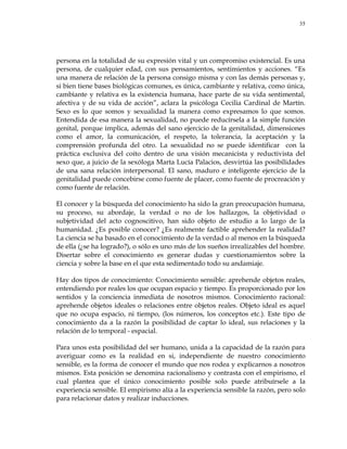 35
persona en la totalidad de su expresión vital y un compromiso existencial. Es una
persona, de cualquier edad, con sus pensamientos, sentimientos y acciones. ―Es
una manera de relación de la persona consigo misma y con las demás personas y,
si bien tiene bases biológicas comunes, es única, cambiante y relativa, como única,
cambiante y relativa es la existencia humana, hace parte de su vida sentimental,
afectiva y de su vida de acción‖, aclara la psicóloga Cecilia Cardinal de Martín.
Sexo es lo que somos y sexualidad la manera como expresamos lo que somos.
Entendida de esa manera la sexualidad, no puede reducírsela a la simple función
genital, porque implica, además del sano ejercicio de la genitalidad, dimensiones
como el amor, la comunicación, el respeto, la tolerancia, la aceptación y la
comprensión profunda del otro. La sexualidad no se puede identificar con la
práctica exclusiva del coito dentro de una visión mecanicista y reductivista del
sexo que, a juicio de la sexóloga Marta Lucía Palacios, desvirtúa las posibilidades
de una sana relación interpersonal. El sano, maduro e inteligente ejercicio de la
genitalidad puede concebirse como fuente de placer, como fuente de procreación y
como fuente de relación.
El conocer y la búsqueda del conocimiento ha sido la gran preocupación humana,
su proceso, su abordaje, la verdad o no de los hallazgos, la objetividad o
subjetividad del acto cognoscitivo, han sido objeto de estudio a lo largo de la
humanidad. ¿Es posible conocer? ¿Es realmente factible aprehender la realidad?
La ciencia se ha basado en el conocimiento de la verdad o al menos en la búsqueda
de ella (¿se ha logrado?), o sólo es uno más de los sueños irrealizables del hombre.
Disertar sobre el conocimiento es generar dudas y cuestionamientos sobre la
ciencia y sobre la base en el que esta sedimentado todo su andamiaje.
Hay dos tipos de conocimiento: Conocimiento sensible: aprehende objetos reales,
entendiendo por reales los que ocupan espacio y tiempo. Es proporcionado por los
sentidos y la conciencia inmediata de nosotros mismos. Conocimiento racional:
aprehende objetos ideales o relaciones entre objetos reales. Objeto ideal es aquel
que no ocupa espacio, ni tiempo, (los números, los conceptos etc.). Este tipo de
conocimiento da a la razón la posibilidad de captar lo ideal, sus relaciones y la
relación de lo temporal - espacial.
Para unos esta posibilidad del ser humano, unida a la capacidad de la razón para
averiguar como es la realidad en si, independiente de nuestro conocimiento
sensible, es la forma de conocer el mundo que nos rodea y explicarnos a nosotros
mismos. Esta posición se denomina racionalismo y contrasta con el empirismo, el
cual plantea que el único conocimiento posible solo puede atribuírsele a la
experiencia sensible. El empirismo alía a la experiencia sensible la razón, pero solo
para relacionar datos y realizar inducciones.
 