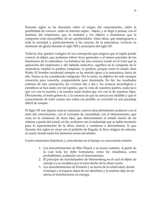 36
Durante siglos se ha discutido sobre el origen del conocimiento, sobre la
posibilidad de conocer, sobre la relación sujeto - objeto, y se llegó a pensar, con el
dominio del empirismo, que la realidad y los objetos o fenómenos que la
componen eran susceptibles de ser aprehendidos. Estas ideas, que impregnaron a
toda la sociedad y particularmente a las ciencias de la naturaleza, vivieron su
momento de gloria durante el siglo XIX y principios del siglo XX.
Todavía, hoy quedan vestigios de esa concepción que asegura que el sujeto puede
conocer al objeto, que podemos inferir leyes generales o al menos parciales de los
fenómenos de la naturaleza. La fortaleza de esta creencia reside en el éxito que la
aplicación del empirismo y del método inductivo, significó en la conquista de la
naturaleza, empleo la palabra conquista, ex profeso, porque como lo señala Alan
Watts: El hombre occidental siempre se ha sentido ajeno a la naturaleza, fuera de
ella. Nunca se ha considerado integrado. Por lo tanto, su objetivo ha sido siempre
conocerla para vencerla, comprenderla para dominarla. En fin, los resultados
exitosos de esta concepción, los vivimos día a día y los avances tecnológicos y
científicos se han dado con tal rapidez, que la vida de nuestros padres, nada tuvo
que ver con la nuestra y la nuestra nada tendrá que ver con la de nuestros hijos.
Obviamente, el éxito genera fe, y la creencia de que la ciencia era infalible y que el
conocimiento de todo cuanto nos rodea era posible, se convirtió en una paradoja
difícil de romper.
El Siglo XX nos depara nuevas sorpresas, nuevos descubrimientos acabaron con el
mito del conocimiento, con el concepto de causalidad, con el determinismo, que
creía en la existencia de leyes fijas, que determinaban el estado futuro de un
sistema a partir del actual, en fin, acabaron con el andamiaje que se había montado
para la representación de la diosa ciencia y comienza a derrumbarse, lo que
durante dos siglos se creyó era el peldaño de llegada, la llave mágica de entrada,
al cuarto donde todos los misterios serian develados.
Cuatro momentos históricos y coincidentes en el tiempo es conveniente señalar:
1. Los descubrimientos de Max Planck y su teoría cuántica. A partir de
la cual toda ley debe formularse, como ley estadística, como
probabilidad, acabando con el determinismo.
2. El principio de incertidumbre de Heinsenberg en el cual el objeto de
estudio ya se modifica por el mero hecho de la observación.
3. Los descubrimientos de Einstein y su teoría de la relatividad, donde
el tiempo y el espacio dejan de ser absolutos y la materia deja de ser
eterna al transformarse en energía.
 