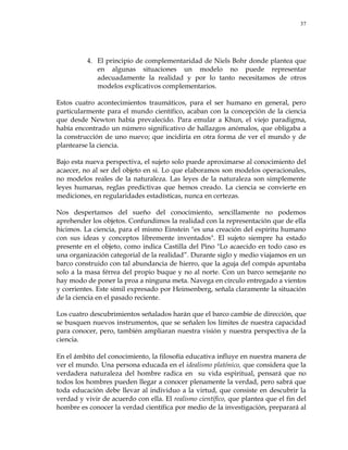 37
4. El principio de complementaridad de Niels Bohr donde plantea que
en algunas situaciones un modelo no puede representar
adecuadamente la realidad y por lo tanto necesitamos de otros
modelos explicativos complementarios.
Estos cuatro acontecimientos traumáticos, para el ser humano en general, pero
particularmente para el mundo científico, acaban con la concepción de la ciencia
que desde Newton había prevalecido. Para emular a Khun, el viejo paradigma,
había encontrado un número significativo de hallazgos anómalos, que obligaba a
la construcción de uno nuevo; que incidiría en otra forma de ver el mundo y de
plantearse la ciencia.
Bajo esta nueva perspectiva, el sujeto solo puede aproximarse al conocimiento del
acaecer, no al ser del objeto en si. Lo que elaboramos son modelos operacionales,
no modelos reales de la naturaleza. Las leyes de la naturaleza son simplemente
leyes humanas, reglas predictivas que hemos creado. La ciencia se convierte en
mediciones, en regularidades estadísticas, nunca en certezas.
Nos despertamos del sueño del conocimiento, sencillamente no podemos
aprehender los objetos. Confundimos la realidad con la representación que de ella
hicimos. La ciencia, para el mismo Einstein "es una creación del espíritu humano
con sus ideas y conceptos libremente inventados". El sujeto siempre ha estado
presente en el objeto, como indica Castilla del Pino "Lo acaecido en todo caso es
una organización categorial de la realidad‖. Durante siglo y medio viajamos en un
barco construido con tal abundancia de hierro, que la aguja del compás apuntaba
solo a la masa férrea del propio buque y no al norte. Con un barco semejante no
hay modo de poner la proa a ninguna meta. Navega en círculo entregado a vientos
y corrientes. Este símil expresado por Heinsenberg, señala claramente la situación
de la ciencia en el pasado reciente.
Los cuatro descubrimientos señalados harán que el barco cambie de dirección, que
se busquen nuevos instrumentos, que se señalen los límites de nuestra capacidad
para conocer, pero, también ampliaran nuestra visión y nuestra perspectiva de la
ciencia.
En el ámbito del conocimiento, la filosofía educativa influye en nuestra manera de
ver el mundo. Una persona educada en el idealismo platónico, que considera que la
verdadera naturaleza del hombre radica en su vida espiritual, pensará que no
todos los hombres pueden llegar a conocer plenamente la verdad, pero sabrá que
toda educación debe llevar al individuo a la virtud, que consiste en descubrir la
verdad y vivir de acuerdo con ella. El realismo científico, que plantea que el fin del
hombre es conocer la verdad científica por medio de la investigación, preparará al
 