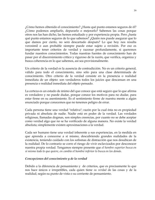 39
¿Cómo hemos obtenido el conocimiento? ¿Hasta qué punto estamos seguros de él?
¿Cómo podemos ampliarlo, depurarlo o mejorarlo? Sabemos las cosas porque
otros nos las han dicho, las hemos estudiado y por experiencia propia. Pero ¿hasta
qué punto estamos seguros de lo que sabemos? ¿Quién nos puede asegurar que lo
que damos por cierto, no será descartado después? Lo que hoy nos resulta
verosímil o aun probable siempre puede estar sujeto a revisión. Por eso es
importante tener criterios de verdad y razonar profundamente, si queremos
fundar nuestros conocimientos. Todas nuestras fuentes de conocimiento han de
pasar por el discernimiento crítico y riguroso de la razón, que verifica, organiza y
busca coherencia en lo que sabemos, así sea provisionalmente.
Un criterio de la verdad es la ausencia de contradicción. No es un criterio general,
válido para todo el conocimiento, sino sólo para una clase determinada de
conocimiento. Otro criterio de la verdad consiste en la presencia o realidad
inmediata de un objeto: son verdaderos todos los juicios que descansan en una
presencia o realidad inmediata del objeto pensado.
La certeza es un estado de ánimo del que conoce que está seguro que lo que afirma
es verdadero y no puede dudar, porque conoce los motivos para no dudar, para
estar firme en su asentimiento. Es el sentimiento firme de nuestra mente a algún
enunciado porque conocemos que no tenemos peligro de errar.
Cada persona tiene una verdad "relativa"; razón por la cual ésta no es propiedad
privada ni absoluta de nadie. Nadie está en poder de la verdad. Las verdades
religiosas, llamadas dogmas, son simples creencias, por cuanto no se debe aceptar
como verdad algo que no se ha verificado de alguna manera. No existe la verdad
absoluta; simplemente existen aproximaciones a la verdad.
Cada ser humano tiene una verdad inherente a sus experiencias, en la medida en
que aprenda a conocerse a sí mismo, descubriendo grandes realidades de la
existencia, teniendo cuidado con los sofismas de distracción que nos desubican de
la realidad. De lo contrario se corre el riesgo de vivir esclavizados por desconocer
nuestra propia verdad. Tengamos siempre presente que el hombre superior busca en
sí mismo todo lo que quiere, en cambio el hombre inferior lo busca en los demás.
Concepciones del conocimiento y de la verdad
Debido a la diferencia de pensamiento y de criterios, que es precisamente lo que
nos hace únicos e irrepetibles, cada quien tiene su verdad de las cosas y de la
realidad, según su punto de vista o su corriente de pensamiento.
 