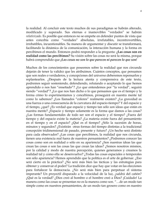 4
la realidad. Al concluir este texto muchos de sus paradigmas se habrán alterado,
modificado y superado. Sus eternas e inamovibles ―verdades‖ se habrán
relativizado. Es posible que entonces no se empeñe en defender puntos de vista que
antes concebía como ―verdades‖ absolutas, irrefutables, incontrovertibles,
irrebatibles, incuestionables. Su manera de argumentar y discutir se transformará,
facilitando la dinámica de la comunicación, la interacción humana y la forma en
percibimos el mundo. Entonces podrá responder a la pregunta: ¿Las cosas son en
realidad como las percibimos? Su visión sobre las cosas no será la misma, porque
habrá comprendido que ¡Las cosas no son lo que parecen ni parecen lo que son!
Muchos de los conocimientos que poseemos sobre la realidad que nos circunda
dejarán de tener la validez que les atribuimos. Cuántos conceptos, que pensamos
que son reales o verdaderos, y concepciones del universo deberemos repensarlos y
replantearlos. ¿Después de la lectura atenta y comprensiva de este texto,
podremos seguir sosteniendo, defendiendo, refutando o aceptando lo que hemos
aprendido o nos han ―enseñado‖? ¿Lo que entendemos por ―la verdad‖, seguirá
siendo ―verdad‖? ¿Lo que nos han dicho o lo que pensamos que es el tiempo y la
forma cómo lo experimentamos y concebimos, proseguirá en nuestra mente tal
como lo sabemos? ¿Los llamados ―colores‖ realmente existen? ¿La gravedad es
una fuerza o una consecuencia de la curvatura del espacio-tiempo? Y del espacio y
el tiempo, ¿qué? ¿Es verdad que espacio y tiempo tan sólo son ideas que están en
nuestra mente? ¿Espacio y tiempo solamente es la forma que damos a las cosas?
¿Las formas fundamentales de todo ser son el espacio y el tiempo? ¿Fuera del
tiempo y del espacio existe la materia? ¿La materia existe fuera del pensamiento
en el tiempo y en el espacio? ¿Qué es el tiempo? ¿Sólo la sucesión de horas,
minutos y segundos? ¿Existirán otras formas del tiempo distintas a la tradicional
concepción tridimensional de pasado, presente y futuro? ¿Un hecho será distinto
para cada observador? ¿Las cosas que percibimos, la realidad que nos circunda,
tienen una existencia real fuera de nuestros pensamientos? ¿Podremos conocer las
cosas como son en realidad o sólo en su apariencia? ¿Son nuestras ideas las que
crean las cosas o son las cosas las que crean las ideas? ¿Somos nosotros mismos,
por la calidad y modo de nuestra percepción, quienes generamos y creamos la
realidad tal y como ella se desenvuelve? ¿Todas las cosas espaciales o temporales
son sólo apariencia? Hemos aprendido que la política es el arte de gobernar. ¿Eso
será cierto en la práctica? ¿No será más bien las tácticas y las estrategias para
obtener y conservar el poder? La tradición dice que hay que votar en las elecciones
para fortalecer la democracia. ¿No será más bien para perpetuar el sistema
imperante? Un proyectil disparado a la velocidad de la luz, ¿saldrá del cañón?
¿Qué es la verdad? ¿Dios creó al hombre o el hombre creó a Dios? ¡Cuidado! La
manera como las cosas se presentan no es la manera como son. ―…de un modo tan
simple como en nuestros pensamientos, de un modo tan grosero como en nuestro
 