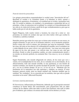 40
Punto de vista de los presocráticos
Los griegos presocráticos esquematizaban la verdad como ―desvelación del ser‖.
Buscaban la verdad o lo verdadero frente a la falsedad, es decir, oponer y
distinguir la apariencia, el fenómeno, a la realidad que se oculta y permanece tras
ella. La verdad es idéntica a la realidad, a lo permanente o primordial del ser, el
principio, o bien, la estructura de la realidad. La verdad es el descubrimiento del
ser; esto es, la visión de la forma o perfil de lo que verdaderamente es, pero que se
halla oculto por el velo de la apariencia.
Según Pitágoras, todo cuanto vemos y tocamos, las cosas tal y como se nos
presentan, no existen de verdad, sino que son otros tantos velos que ocultan la
verdadera y auténtica realidad.
Heráclito precisa que todas las cosas que se tienen ante nosotros no son nunca, en
ningún momento, lo que son en el momento anterior y en el momento posterior.
Nunca vemos dos veces lo mismo, por próximos que sean los momentos. Todas
las cosas, tal como se nos ofrecen a la contemplación sensible, son el verdadero ser
y están dejando de ser, para volver a ser, para devenir. Las cosas son como gotas
de agua en los ríos, que pasan y no vuelven más. Las cosas no son, sino que
devienen. Existir es estar en perpetuo cambio, un estar constantemente siendo y
no siendo; un devenir perfecto; un constante fluir. Una cosa es y no es al mismo
tiempo.
Según Parménides, este mundo abigarrado de colores, de las cosas que van y
vienen, de la multiplicidad de los seres, de su variedad, de su movimiento, de su
abizarramiento, todo este mundo sensible, es una apariencia, es una ilusión de
nuestros sentidos, una ilusión de nuestra facultad de percibir. Una cosa no puede
ser y no ser al mismo tiempo. El ser es y el no ser no es. ―Mantenía que los
fenómenos de la naturaleza son sólo aparentes y debidos, en esencia, al error
humano; parecen existir, pero no tienen entidad real. Sostenía también que la
realidad, ‗Ser verdadero‘, no es conocida por los sentidos, sino que sólo se puede
encontrar en la razón‖ (Microsoft Encarta).
Corriente o doctrina determinista
El Determinismo, influenciado por Demócrito, defiende que la percepción sensorial
constituye la fuente básica del conocimiento, pero proporciona sólo un saber
confuso de los objetos; sobre este saber se eleva otro luminoso, más sutil, el saber
por el intelecto, que conduce a la esencia del mundo: de los átomos y el vacío.
 