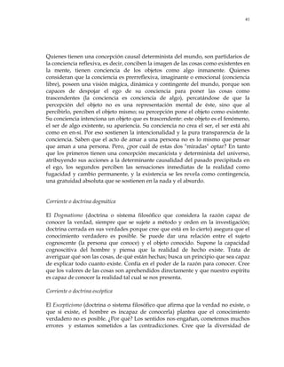 41
Quienes tienen una concepción causal determinista del mundo, son partidarios de
la conciencia reflexiva, es decir, conciben la imagen de las cosas como existentes en
la mente, tienen conciencia de los objetos como algo inmanente. Quienes
consideran que la conciencia es prerreflexiva, imaginante o emocional (conciencia
libre), poseen una visión mágica, dinámica y contingente del mundo, porque son
capaces de despojar el ego de su conciencia para poner las cosas como
trascendentes (la conciencia es conciencia de algo), percatándose de que la
percepción del objeto no es una representación mental de éste, sino que al
percibirlo, perciben el objeto mismo; su percepción pone el objeto como existente.
Su conciencia intenciona un objeto que es trascendente: este objeto es el fenómeno,
el ser de algo existente, su apariencia. Su conciencia no crea el ser, el ser está ahí
como en en-sí. Por eso sostienen la intencionalidad y la pura transparencia de la
conciencia. Saben que el acto de amar a una persona no es lo mismo que pensar
que aman a una persona. Pero, ¿por cuál de estas dos "miradas" optar? En tanto
que los primeros tienen una concepción mecanicista y determinista del universo,
atribuyendo sus acciones a la determinante causalidad del pasado precipitada en
el ego, los segundos perciben las sensaciones inmediatas de la realidad como
fugacidad y cambio permanente, y la existencia se les revela como contingencia,
una gratuidad absoluta que se sostienen en la nada y el absurdo.
Corriente o doctrina dogmática
El Dogmatismo (doctrina o sistema filosófico que considera la razón capaz de
conocer la verdad, siempre que se sujete a método y orden en la investigación;
doctrina cerrada en sus verdades porque cree que está en lo cierto) asegura que el
conocimiento verdadero es posible. Se puede dar una relación entre el sujeto
cognoscente (la persona que conoce) y el objeto conocido. Supone la capacidad
cognoscitiva del hombre y piensa que la realidad de hecho existe. Trata de
averiguar qué son las cosas, de qué están hechas; busca un principio que sea capaz
de explicar todo cuanto existe. Confía en el poder de la razón para conocer. Cree
que los valores de las cosas son aprehendidos directamente y que nuestro espíritu
es capaz de conocer la realidad tal cual se nos presenta.
Corriente o doctrina escéptica
El Escepticismo (doctrina o sistema filosófico que afirma que la verdad no existe, o
que si existe, el hombre es incapaz de conocerla) plantea que el conocimiento
verdadero no es posible. ¿Por qué? Los sentidos nos engañan, cometemos muchos
errores y estamos sometidos a las contradicciones. Cree que la diversidad de
 