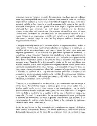 42
opiniones entre los hombres respecto de una misma cosa hace que no podamos
tener ninguna seguridad respecto de nuestros conocimientos; nuestras facultades
cognoscitivas (sentidos y razón) están sometidas al engaño. La duda es la única
forma de sabiduría. Las cosas no se pueden conocer. A lo sumo, se dan simples
opiniones a las que se pueden oponer otras. Para llegar a la plena tranquilidad
(ataraxia) hay que abstenerse de todo juicio. Sostiene que no debemos
pronunciarnos a favor ni en contra de ninguna cosa; ni considerar nada, ni como
falso ni como verdadero. No concede valor a los conocimientos sensibles ni de la
razón, porque si las impresiones sensibles son subjetivas y la razón trabaja con
ellas corre el mismo riesgo de error. No hay ninguna evidencia inmediata ni
ninguna ciencia absoluta.
El escepticismo asegura que nada podemos afirmar ni negar como cierto, sino a lo
sumo como probable. No existe criterio absoluto de verdad: ni la razón, ni los
sentidos, ni las representaciones, son base evidente de nada, pues todos nos
engañan igualmente. De la realidad sólo percibimos apariencias mudables. El
espectro de lo que pensamos y hacemos está limitado por lo que no percibimos. Y,
dado que no percibimos lo que no percibimos, poco podemos hacer para cambiar
hasta tanto percibamos cómo el no percibir moldea nuestros pensamientos y
nuestros actos. Además de la tergiversación inicial de lo que percibimos con
nuestra atención, puede haber tergiversaciones posteriores en lo que recordamos.
La misma contradicción de las cosas hace que todo sea relativo y que por tanto los
enunciados ni sean verdaderos ni falsos. Sólo conocemos lo que sentimos, pero no
la realidad tal como es en sí. Hay muchas razones para ello: la diversidad de
sensaciones, las circunstancias subjetivas, la variedad de posiciones, de distancias
y lugares, la relatividad del sujeto que conoce y del objeto, la diversidad de
educación, costumbres, leyes y creencias.
El escéptico es un observador, un buscador y un cuestionador que no niega ni
afirma nada. No pretende negar la realidad pero sí los juicios sobre ésta. El
hombre nada puede conocer con certeza y, por consiguiente, ha de dudar
definitivamente de todo. El escéptico está, pues, instalado en la duda. Un escéptico
pone en duda la existencia de la verdad y afirma que el hombre es incapaz de
conocerla. ¿Por qué? El carácter falaz de los medios cognoscitivos de que dispone
el hombre, la dependencia de todo supuesto conocimiento con respecto a las
circunstancias del sujeto, objeto, tiempo y lugar; y la existencia de opiniones
contradictorias sobre cada cuestión.
Según los escépticos, no hay conocimiento verdaderamente seguro ni siquiera
fiable cuando se le examina a fondo. No dudan de la verdad, sino de que puedan
distinguirla fiablemente de lo falso. El escepticismo pone en cuestión o niega
 