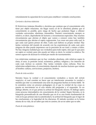 43
rotundamente la capacidad de la razón para establecer verdades concluyentes.
Corriente o doctrina relativista
El Relativismo (sistema filosófico o doctrina que sostiene que el conocimiento sólo
tiene por objeto relaciones, sin llegar nunca al de lo absoluto) plantea que el
conocimiento es posible, pero niega de hecho que podamos llegar a obtener
verdades universales, absolutas, inmutables. Nuestro conocimiento siempre es
relativo, es decir, dependiente de factores y circunstancias especiales. Hay muchas
circunstancias que afectan al objeto que vamos a conocer como hay también
circunstancias que afectan al sujeto cognoscente. Las cosas son para cada cual, lo
que cada cual quiera pensar de ellas. Cada cual elabora su propia verdad. Hay
tantas versiones del mundo de acuerdo con las experiencias de cada cual, pero
ninguna de ellas puede imponerse con la precisión de ser total y común a todos.
No hay ninguna realidad que sea verdadera para todo sujeto, sino que lo que para
un sujeto es verdad, para otro puede ser falso; es decir, la verdad es relativa. No
somos capaces de alcanzar la verdad por medio de razonamientos.
Los relativistas sostienen que no hay verdades absolutas, sólo relativas según la
etnia, el sexo, la posición social, económica, política, religiosa y los intereses de
cada cual, incluso su carácter. Hay tantas verdades como culturas. Para los
relativistas-subjetivistas, el conocimiento depende de muchos factores que rodean
al hombre: cultura, convicciones, prejuicios, etcétera.
Punto de vista socrático
Sócrates busca la verdad o el conocimiento verdadero a través del método
mayéutico, el cual consiste en hacer que un interlocutor encuentre la verdad a
medida que éste va contestando una serie de preguntas hechas en forma hábil. Se
le considera como un proceso pedagógico en el que la verdad de las cosas es
puesta en movimiento en el acto mismo del preguntar y el responder. Es un
diálogo abierto, en el que prima la actitud de búsqueda sincera. El diálogo opera
como proceso intersubjetivo de conocimiento de la verdad. Según Sócrates, es la
búsqueda personificada de una filosofía que en él es una forma fundamental de
vida en la que priman más la autenticidad y la actitud de búsqueda que el rigor de
las conclusiones o la logicidad de los discursos. El método socrático es la forma
misma de su vida, de un saber que está en camino, de un no saber que se sabe.
Punto de vista platónico
 