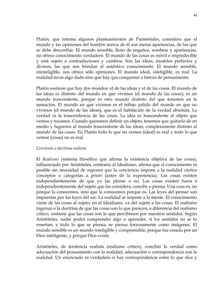 44
Platón, que retoma algunos planteamientos de Parménides, considera que el
mundo y las opiniones del hombre acerca de él son meras apariencias, de las que
se debe desconfiar. El mundo sensible, lleno de engaños, sombras y apariencias,
no ofrece conocimiento verdadero. El mundo de las cosas es móvil e impredecible
y está sujeto a contradicciones y cambios. Son las ideas, modelos perfectos y
divinos, las que nos brindan el auténtico conocimiento. El mundo sensible,
ininteligible, nos ofrece sólo opiniones. El mundo ideal, inteligible, es real. La
realidad no es algo dado sino que hay que conquistar a fuerza de pensamiento.
Platón sostiene que hay dos mundos: el de las ideas y el de las cosas. El mundo de
las ideas es distinto del mundo en que vivimos (el mundo de las cosas); es un
mundo trascendente, porque es otro mundo distinto del que tenemos en la
sensación. El mundo en que vivimos es el reflejo pálido del mundo en que no
vivimos (el mundo de las ideas), que es el habitáculo de la verdad absoluta. La
verdad es la trascendencia de las cosas. La idea es trascendente al objeto que
vemos y tocamos. Cuando queremos definir un objeto, tenemos que quitarlo de en
medio y fugarnos al mundo trascendente de las ideas, completamente distinto al
mundo de las cosas. En Platón todo lo que no vemos (ideal) es real y todo lo que
vemos (cosas) no es real.
Corriente o doctrina realista
El Realismo (sistema filosófico que afirma la existencia objetiva de las cosas),
influenciado por Aristóteles, contrario al Idealismo, afirma que el conocimiento es
posible sin necesidad de suponer que la conciencia impone a la realidad ciertos
conceptos o categorías a priori (antes de la experiencia). Las cosas existen
independientemente de que yo las piense o no. Las cosas existen fuera e
independientemente del sujeto que las considera, concibe o piensa. Una cosa es, no
porque la conocemos, sino que la conocemos porque es. Las leyes del pensar son
impuestas por las leyes del ser. La realidad se impone a la mente. El conocimiento
viene de las cosas al sujeto; en el Idealismo, va del sujeto a las cosas. El realismo
ingenuo o la doctrina de que las cosas son lo que parecen, a diferencia del realismo
crítico, sostiene que las cosas son lo que percibimos por nuestros sentidos. Según
Aristóteles, nadie podrá comprender algo o aprender, si los sentidos no se lo
enseñan, y todo lo que se piensa, se piensa forzosamente como imágenes. El
mundo sensible es un mundo inteligible y comprensible, porque fue creado por un
Dios inteligente, y porque Dios existe.
Aristóteles, de tendencia realista (realismo crítico), concibió la verdad como
adecuación del pensamiento con la realidad, adecuación o correspondencia con la
realidad. Un enunciado es verdadero si hay correspondencia entre lo que dice y
 