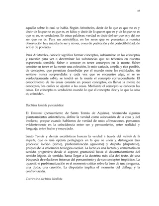 45
aquello sobre lo cual se habla. Según Aristóteles, decir de lo que es que no es y
decir de lo que no es que es, es falso; y decir de lo que es que es y de lo que no es
que no es, es verdadero. En otras palabras: verdad es decir del ser que es y del no
ser que no es. Para un aristotélico, en los seres que se presentan a nuestra
observación hay mezcla de ser y no ser, o sea de perfección y de perfectibilidad, de
acto y de potencia.
Para Aristóteles, conocer significa formar conceptos, subsumirse en los conceptos
y razonar para ver o determinar las substancias que no tenemos en nuestra
experiencia sensible. Saber o conocer es tener conceptos en la mente. Saber
consiste en tener en la mente una colección, lo más variada, amplia y rica posible,
de conceptos, que permitan deambular por el mundo entre las realidades, sin
sentirse nunca sorprendido; y cada vez que se encuentre algo, si se es
verdaderamente sabio, se tendrá en la mente el concepto correspondiente. El
conocimiento de las cosas consiste en poseer conceptos, en llenar la mente de
conceptos, los cuales se ajusten a las cosas. Mediante el concepto se conocen las
cosas. Un concepto es verdadero cuando lo que el concepto dice y lo que la cosa
es, coinciden.
Doctrina tomista y escolástica
El Tomismo (pensamiento de Santo Tomás de Aquino), retomando algunos
planteamientos aristotélicos, define la verdad como adecuación de la cosa y del
intelecto, porque cuando hablamos de verdad de unas afirmaciones, pensamos
evidentemente en la coincidencia entre ser y pensamiento, entre realidad y
lenguaje, entre hecho y enunciado.
Santo Tomás y demás escolásticos buscan la verdad a través del método de la
disputa, que es una opción pedagógica en la que se unen y distinguen tres
procesos: lección (lectio), probematización (quaestio) y disputa (disputatio),
propios de la enseñanza teológica escolar. La lectio es una lectura y comentario en
sentido progresivo desde el aspecto gramatical hasta el desentrañamiento del
sentido lógico, de sentido, hasta llegar a la doctrina más allá del texto, de una
búsqueda de relaciones internas del pensamiento y de sus conceptos implícitos. La
quaestio o problematización es el momento crítico sobre la base de una pregunta,
una duda, una cuestión. La disputatio implica el momento del diálogo y la
confrontación.
Corriente o doctrina idealista
 