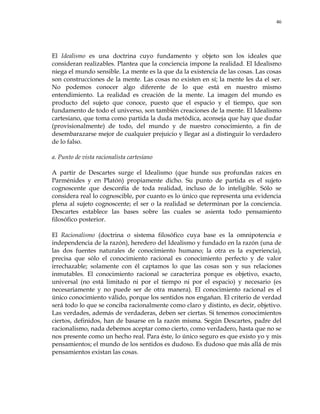 46
El Idealismo es una doctrina cuyo fundamento y objeto son los ideales que
consideran realizables. Plantea que la conciencia impone la realidad. El Idealismo
niega el mundo sensible. La mente es la que da la existencia de las cosas. Las cosas
son construcciones de la mente. Las cosas no existen en sí; la mente les da el ser.
No podemos conocer algo diferente de lo que está en nuestro mismo
entendimiento. La realidad es creación de la mente. La imagen del mundo es
producto del sujeto que conoce, puesto que el espacio y el tiempo, que son
fundamento de todo el universo, son también creaciones de la mente. El Idealismo
cartesiano, que toma como partida la duda metódica, aconseja que hay que dudar
(provisionalmente) de todo, del mundo y de nuestro conocimiento, a fin de
desembarazarse mejor de cualquier prejuicio y llegar así a distinguir lo verdadero
de lo falso.
a. Punto de vista racionalista cartesiano
A partir de Descartes surge el Idealismo (que hunde sus profundas raíces en
Parménides y en Platón) propiamente dicho. Su punto de partida es el sujeto
cognoscente que desconfía de toda realidad, incluso de lo inteligible. Sólo se
considera real lo cognoscible, por cuanto es lo único que representa una evidencia
plena al sujeto cognoscente; el ser o la realidad se determinan por la conciencia.
Descartes establece las bases sobre las cuales se asienta todo pensamiento
filosófico posterior.
El Racionalismo (doctrina o sistema filosófico cuya base es la omnipotencia e
independencia de la razón), heredero del Idealismo y fundado en la razón (una de
las dos fuentes naturales de conocimiento humano; la otra es la experiencia),
precisa que sólo el conocimiento racional es conocimiento perfecto y de valor
irrechazable; solamente con él captamos lo que las cosas son y sus relaciones
inmutables. El conocimiento racional se caracteriza porque es objetivo, exacto,
universal (no está limitado ni por el tiempo ni por el espacio) y necesario (es
necesariamente y no puede ser de otra manera). El conocimiento racional es el
único conocimiento válido, porque los sentidos nos engañan. El criterio de verdad
será todo lo que se conciba racionalmente como claro y distinto, es decir, objetivo.
Las verdades, además de verdaderas, deben ser ciertas. Si tenemos conocimientos
ciertos, definidos, han de basarse en la razón misma. Según Descartes, padre del
racionalismo, nada debemos aceptar como cierto, como verdadero, hasta que no se
nos presente como un hecho real. Para éste, lo único seguro es que existo yo y mis
pensamientos; el mundo de los sentidos es dudoso. Es dudoso que más allá de mis
pensamientos existan las cosas.
 