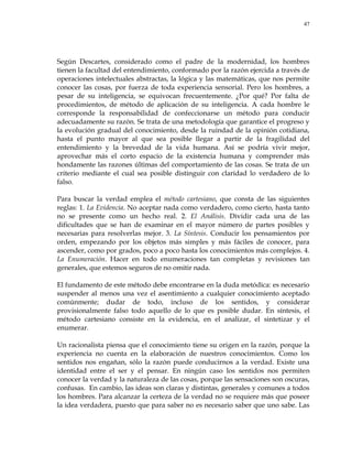 47
Según Descartes, considerado como el padre de la modernidad, los hombres
tienen la facultad del entendimiento, conformado por la razón ejercida a través de
operaciones intelectuales abstractas, la lógica y las matemáticas, que nos permite
conocer las cosas, por fuerza de toda experiencia sensorial. Pero los hombres, a
pesar de su inteligencia, se equivocan frecuentemente. ¿Por qué? Por falta de
procedimientos, de método de aplicación de su inteligencia. A cada hombre le
corresponde la responsabilidad de confeccionarse un método para conducir
adecuadamente su razón. Se trata de una metodología que garantice el progreso y
la evolución gradual del conocimiento, desde la ruindad de la opinión cotidiana,
hasta el punto mayor al que sea posible llegar a partir de la fragilidad del
entendimiento y la brevedad de la vida humana. Así se podría vivir mejor,
aprovechar más el corto espacio de la existencia humana y comprender más
hondamente las razones últimas del comportamiento de las cosas. Se trata de un
criterio mediante el cual sea posible distinguir con claridad lo verdadero de lo
falso.
Para buscar la verdad emplea el método cartesiano, que consta de las siguientes
reglas: 1. La Evidencia. No aceptar nada como verdadero, como cierto, hasta tanto
no se presente como un hecho real. 2. El Análisis. Dividir cada una de las
dificultades que se han de examinar en el mayor número de partes posibles y
necesarias para resolverlas mejor. 3. La Síntesis. Conducir los pensamientos por
orden, empezando por los objetos más simples y más fáciles de conocer, para
ascender, como por grados, poco a poco hasta los conocimientos más complejos. 4.
La Enumeración. Hacer en todo enumeraciones tan completas y revisiones tan
generales, que estemos seguros de no omitir nada.
El fundamento de este método debe encontrarse en la duda metódica: es necesario
suspender al menos una vez el asentimiento a cualquier conocimiento aceptado
comúnmente; dudar de todo, incluso de los sentidos, y considerar
provisionalmente falso todo aquello de lo que es posible dudar. En síntesis, el
método cartesiano consiste en la evidencia, en el analizar, el sintetizar y el
enumerar.
Un racionalista piensa que el conocimiento tiene su origen en la razón, porque la
experiencia no cuenta en la elaboración de nuestros conocimientos. Como los
sentidos nos engañan, sólo la razón puede conducirnos a la verdad. Existe una
identidad entre el ser y el pensar. En ningún caso los sentidos nos permiten
conocer la verdad y la naturaleza de las cosas, porque las sensaciones son oscuras,
confusas. En cambio, las ideas son claras y distintas, generales y comunes a todos
los hombres. Para alcanzar la certeza de la verdad no se requiere más que poseer
la idea verdadera, puesto que para saber no es necesario saber que uno sabe. Las
 