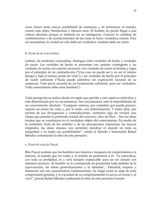 48
cosas tienen tanta mayor posibilidad de existencia y de pertenecer al mundo,
cuanto más útiles, beneficiosas y eficaces sean. El hombre no puede llegar a una
certeza absoluta porque es limitado en su inteligencia. Conocer la cantidad de
combinaciones o de acontecimientos de las cosas es hacer verdadera ciencia. Para
un racionalista, la verdad no sólo debe ser verdadera, también debe ser cierta.
b. Punto de de vista Leibniz
Leibniz, de tendencia racionalista, distingue entre verdades de hecho y verdades
de razón. Las verdades de hecho se presentan con carácter contingente y las
verdades de razón con carácter necesario. Las verdades de razón se fundan y rigen
por el principio de no contradicción (―Una cosa no puede ser y no ser al mismo
tiempo y bajo el mismo punto de vista‖) y las verdades de hecho por el principio
de razón suficiente (―Nada puede admitirse sin explicación racional de su
existencia. Todo juicio necesita de un fundamento suficiente, para ser verdadero.
Todo conocimiento debe estar fundado‖).
Toda percepción se realiza desde un sujeto que percibe y este sujeto es individuo y
está determinado por su circunstancia. Nos encontramos ante la imposibilidad de
un conocimiento absoluto. ―Cualquier sistema, por completo que pueda parecer,
supone un punto de vista y, por lo tanto, una determinación. Y todos ellos, por
encima de sus divergencias y contradicciones, contienen algo de verdad, una
chispa que permite la profunda unidad del universo, obra de Dios… Son las ideas
innatas que se constituyen en el verdadero objeto del conocimiento. En medio de
la confusión, fruto de los sentidos y de las percepciones imprecisas, las marcas
originales, las ideas innatas, nos permiten descifrar el mundo en toda su
integridad y en todas sus posibilidades‖, señala el filósofo e historiador Rafael
Méndez comentando la obra de este pensador.
c. Punto de vista de Pascal
Blas Pascal sostiene que los hombres son míseros e incapaces de comprenderse a sí
mismos, al mundo que los rodea y al sentido de pertenecer a él. ―La naturaleza,
con toda su prolijidad, es y será siempre inabarcable para un ser dotado con
mínimos recursos. Al hombre no le corresponde en propiedad nada distinto de la
equivocación, las falsas generalizaciones y la falsedad… Fatuidad, torpeza y
limitación son sus características fundamentales. Su frágil razón lo aleja de toda
comprensión genuina, y la vacuidad de su comportamiento lo acerca al exceso y al
vicio‖, precisa Rafael Méndez analizando la obra de este pensador francés.
 