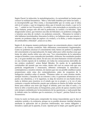 49
Según Pascal, la inducción, la metodologización y la racionalidad no bastan para
conocer la realidad fenoménica. ―Miro y sólo hallo tinieblas por todos los lados…;
es incomprensible que Dios exista, e incomprensible que no exista; que el alma
esté en el cuerpo, y que no tengamos alma; que el mundo sea creado, y que no lo
sea…‖, señala en sus Pensamientos. La salida a esta encrucijada se encuentra en la
vida cristiana, porque sólo allí está la perfección, la verdad y la felicidad. ―Qué
desgraciados somos, que tenemos una idea de felicidad y no podemos conseguirla
y tenemos una idea de verdad y no podemos conocerla… Deseamos la verdad y
sólo hallamos incertidumbre; buscamos la dicha y no hallamos más que miseria y
muerte; no podemos dejar de aspirar a la verdad y a la dicha, y somos incapaces
de certidumbre y felicidad‖, aclara en su obra.
Según él, de ninguna manera podremos lograr un conocimiento pleno y total del
universo y de nuestra condición. Sólo obtenemos conocimientos fragmentados.
Como no podemos alcanzar el conocimiento total, hemos de preferir la amplitud
del conocimiento a la especialización. Es mejor saber poco sobre muchas cosas que
tratar de saber mucho sobre una sola cosa. ―Los conocimientos de la naturaleza
arrojan al hombre a una contradicción insoluble y dolorosa. Sus resultados pueden
ser, y en gran medida son, falsos. En tal caso, los seres humanos vivirán envueltos
en una versión espuria de la realidad, con todas las consecuencias derivables de
tan errática condición‖, aclara Rafael Méndez. En medio de la apabullante
certidumbre del mundo que nos rodea, dentro del cual no somos más que una
partícula insignificante e innecesaria, debemos contemplar la naturaleza y
contemplarnos a nosotros mismos, de manera que nos sea posible establecer justas
proporciones entre estas dos contemplaciones, antes de ocuparnos de la
indagación científica sobre el mundo. ―Flotamos sobre un vasto término medio,
siempre incierto y lanzados de un extremo a otro; si queremos afirmarnos en un
punto, nos abandona, y si le seguimos, se aleja de nosotros en una huida eterna;
nada se detiene para nosotros; es el estado que no es propio y a la vez el más
contrario a nuestra inclinación, puesto que ardemos en deseos de hallar una base
firme para edificar una torre que llegue al infinito; pero nos falta el suelo, y la
tierra se abre a nuestros pies; no busquemos, pues, punto de apoyo; nuestra razón
está siempre combatida por la inconsistencia de las apariencias, y nada puede fijar
lo infinito entre los infinitos que lo encierran y lo huyen‖, precisa Pascal en sus
Pensamientos.
Como la razón no basta para comprender los temas trascendentes que le dan el
auténtico sentido a la existencia, porque no es posible alcanzar claridad absoluta
mediante la aplicación del os procesos intelectuales, nos vemos obligados y
forzados a optar por la apuesta, el azar. Apostar por lo mejor, por aquello que me
 