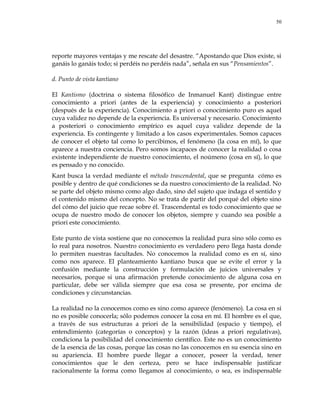 50
reporte mayores ventajas y me rescate del desastre. ―Apostando que Dios existe, si
ganáis lo ganáis todo; si perdéis no perdéis nada‖, señala en sus ―Pensamientos‖.
d. Punto de vista kantiano
El Kantismo (doctrina o sistema filosófico de Inmanuel Kant) distingue entre
conocimiento a priori (antes de la experiencia) y conocimiento a posteriori
(después de la experiencia). Conocimiento a priori o conocimiento puro es aquel
cuya validez no depende de la experiencia. Es universal y necesario. Conocimiento
a posteriori o conocimiento empírico es aquel cuya validez depende de la
experiencia. Es contingente y limitado a los casos experimentales. Somos capaces
de conocer el objeto tal como lo percibimos, el fenómeno (la cosa en mí), lo que
aparece a nuestra conciencia. Pero somos incapaces de conocer la realidad o cosa
existente independiente de nuestro conocimiento, el noúmeno (cosa en sí), lo que
es pensado y no conocido.
Kant busca la verdad mediante el método trascendental, que se pregunta cómo es
posible y dentro de qué condiciones se da nuestro conocimiento de la realidad. No
se parte del objeto mismo como algo dado, sino del sujeto que indaga el sentido y
el contenido mismo del concepto. No se trata de partir del porqué del objeto sino
del cómo del juicio que recae sobre él. Trascendental es todo conocimiento que se
ocupa de nuestro modo de conocer los objetos, siempre y cuando sea posible a
priori este conocimiento.
Este punto de vista sostiene que no conocemos la realidad pura sino sólo como es
lo real para nosotros. Nuestro conocimiento es verdadero pero llega hasta donde
lo permiten nuestras facultades. No conocemos la realidad como es en sí, sino
como nos aparece. El planteamiento kantiano busca que se evite el error y la
confusión mediante la construcción y formulación de juicios universales y
necesarios, porque si una afirmación pretende conocimiento de alguna cosa en
particular, debe ser válida siempre que esa cosa se presente, por encima de
condiciones y circunstancias.
La realidad no la conocemos como es sino como aparece (fenómeno). La cosa en sí
no es posible conocerla; sólo podemos conocer la cosa en mí. El hombre es el que,
a través de sus estructuras a priori de la sensibilidad (espacio y tiempo), el
entendimiento (categorías o conceptos) y la razón (ideas a priori regulativas),
condiciona la posibilidad del conocimiento científico. Este no es un conocimiento
de la esencia de las cosas, porque las cosas no las conocemos en su esencia sino en
su apariencia. El hombre puede llegar a conocer, poseer la verdad, tener
conocimientos que le den certeza, pero se hace indispensable justificar
racionalmente la forma como llegamos al conocimiento, o sea, es indispensable
 