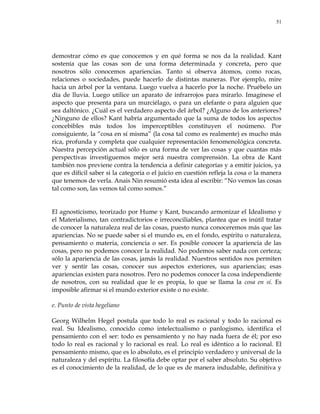 51
demostrar cómo es que conocemos y en qué forma se nos da la realidad. Kant
sostenía que las cosas son de una forma determinada y concreta, pero que
nosotros sólo conocemos apariencias. Tanto si observa átomos, como rocas,
relaciones o sociedades, puede hacerlo de distintas maneras. Por ejemplo, mire
hacia un árbol por la ventana. Luego vuelva a hacerlo por la noche. Pruébelo un
día de lluvia. Luego utilice un aparato de infrarrojos para mirarlo. Imagínese el
aspecto que presenta para un murciélago, o para un elefante o para alguien que
sea daltónico. ¿Cuál es el verdadero aspecto del árbol? ¿Alguno de los anteriores?
¿Ninguno de ellos? Kant habría argumentado que la suma de todos los aspectos
concebibles más todos los imperceptibles constituyen el noúmeno. Por
consiguiente, la ―cosa en sí misma‖ (la cosa tal como es realmente) es mucho más
rica, profunda y completa que cualquier representación fenomenológica concreta.
Nuestra percepción actual sólo es una forma de ver las cosas y que cuantas más
perspectivas investiguemos mejor será nuestra comprensión. La obra de Kant
también nos previene contra la tendencia a definir categorías y a emitir juicios, ya
que es difícil saber si la categoría o el juicio en cuestión refleja la cosa o la manera
que tenemos de verla. Anais Nin resumió esta idea al escribir: ―No vemos las cosas
tal como son, las vemos tal como somos.‖
El agnosticismo, teorizado por Hume y Kant, buscando armonizar el Idealismo y
el Materialismo, tan contradictorios e irreconciliables, plantea que es inútil tratar
de conocer la naturaleza real de las cosas, puesto nunca conoceremos más que las
apariencias. No se puede saber si el mundo es, en el fondo, espíritu o naturaleza,
pensamiento o materia, conciencia o ser. Es posible conocer la apariencia de las
cosas, pero no podemos conocer la realidad. No podemos saber nada con certeza;
sólo la apariencia de las cosas, jamás la realidad. Nuestros sentidos nos permiten
ver y sentir las cosas, conocer sus aspectos exteriores, sus apariencias; esas
apariencias existen para nosotros. Pero no podemos conocer la cosa independiente
de nosotros, con su realidad que le es propia, lo que se llama la cosa en sí. Es
imposible afirmar si el mundo exterior existe o no existe.
e. Punto de vista hegeliano
Georg Wilhelm Hegel postula que todo lo real es racional y todo lo racional es
real. Su Idealismo, conocido como intelectualismo o panlogismo, identifica el
pensamiento con el ser: todo es pensamiento y no hay nada fuera de él; por eso
todo lo real es racional y lo racional es real. Lo real es idéntico a lo racional. El
pensamiento mismo, que es lo absoluto, es el principio verdadero y universal de la
naturaleza y del espíritu. La filosofía debe optar por el saber absoluto. Su objetivo
es el conocimiento de la realidad, de lo que es de manera indudable, definitiva y
 
