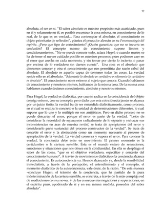 52
absoluta, el ser en sí. ―El saber absoluto es nuestro propósito más acariciado, pues
en él y solamente en él, es posible encontrar la cosa misma, en conocimiento de lo
real, de lo que es en verdad… Para contemplar el absoluto, el conocimiento es
objeto prioritario de reflexión‖, plantea el pensador alemán en su Fenomenología del
espíritu. ¿Pero que tipo de conocimiento? ¿Quién garantiza que no se incurra en
confusión? El concepto mismo de conocimiento supone límites y
condicionamientos. ―No se puede conocer todo, aclara Hegel, o cuando menos se
ha de tener el mayor cuidado posible en nuestros procesos, pues podemos caer en
el error que asecha en cada momento, y sin tomar por cierto lo incierto, o pasar
por encima de lo verdadero sin darnos cuenta‖. Una cosa es el absoluto que
deseamos conocer y otra el conocimiento que nos permitiría dar razón cabal del
absoluto. El absoluto es aquello capaz de contener todas las cosas. La verdad
reside sólo en el absoluto. ―Solamente lo absoluto es verdadero o solamente lo verdadero
es absoluto‖. El conocimiento no es externo al sujeto que conoce. Cuando hablamos
de conocimiento y nosotros mismos, hablamos de la misma cosa. De la misma cosa
hablamos cuando decimos conocimiento, absoluto y nosotros mismos.
Para Hegel, la verdad es dialéctica, por cuanto radica en la coincidencia del objeto
consigo mismo, con su concepto, pero dado que esta coincidencia jamás se alcanza
por un juicio finito, la verdad ha de ser entendida dialécticamente, como proceso,
en el cual se realiza lo concreto o la unidad de determinaciones diferentes, lo cual
supone que lo uno y lo múltiple no son antitéticos. Pero en dicho proceso no se
puede descartar el error, porque el error es parte de la verdad. ―Lejos de
considerar la necesidad de separarnos radicalmente de lo espurio y rechazar sus
inconsistencias en aras de nuestra verdad, se trata de apropiarnos del error y
considerarlo parte sustancial del proceso constructor de la verdad‖. Se trata de
concebir el error y la abstracción como un momento necesario al proceso de
apropiación de la verdad. La verdad conserva y supera el error. Para conocer la
verdad, la conciencia debe estar en movimiento. El primer momento es la
certidumbre o la certeza sensible. Ésta es el mundo entero de sensaciones,
emociones y situaciones que nos ofrece en la cotidianidad. En ella se despliega el
saber de las cosas, ―que es el objetivo verdadero, específico y concreto del
conocimiento humano‖. A través de movimientos dialécticos la conciencia alcanza
el conocimiento. Es autoconciencia ya. Hemos alcanzado ya, desde la sensibilidad
inmediatista, a través de la percepción, el entendimiento y el concepto, el
momento dialéctico de la autoconciencia, vale decir, de la razón. ―De esta manera
–concluye Hegel-, el tránsito de la conciencia, que ha partido de la pura
indeterminación de la certeza sensible, se concreta, a través de la más compleja red
de mediaciones con su no-ser, y de las consecuentes negaciones y superaciones, en
el espíritu puro, apoderado de sí y en esa misma medida, poseedor del saber
absoluto‖.
 