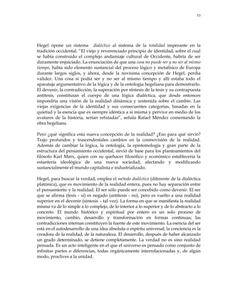 53
Hegel opone un sistema dialéctico al sistema de la totalidad imperante en la
tradición occidental. ―El viejo y reverenciado principio de identidad, sobre el cual
se había construido el complejo andamiaje cultural de Occidente, habría de ser
duramente enjuiciado. La enunciación de que una cosa no puede ser y no ser al mismo
tiempo, había sido elemento sustancial del proceso lógico y metafísico de Europa
durante largos siglos, y ahora, desde la novísima concepción de Hegel, perdía
validez. Una cosa sí podía ser y no ser al mismo tiempo y allí estaba todo el
aparataje argumentativo de la lógica y de la ontología hegeliana para demostrarlo.
El devenir, la contradicción, la superación por síntesis de la tesis y su contrapuesta
antítesis, constituían el cuerpo de una lógica dialéctica, que desde entonces
impondría una visión de la realidad dinámica y sostenida sobre el cambio. Las
viejas exigencias de la identidad y sus consecuentes categorías, basadas en la
quietud y la esencia que es siempre idéntica a sí misma y pervive en medio de los
avatares de la historia, serían refutadas‖, señala Rafael Méndez comentando la
obra hegeliana.
Pero ¿qué significa esta nueva concepción de la realidad? ¿Eso para qué sirvió?
Trajo profundos y trascendentales cambios en la cosmovisión de la realidad.
Además de cambiar la lógica, la ontología, la epistemología y gran parte de la
estructura del pensamiento occidental, sirvió de base para los planteamientos del
filósofo Karl Marx, quien con su quehacer filosófico y económico establecería la
estantería ideológica de una nueva sociedad, afectando y modificando
sustancialmente el mundo capitalista e industrializado.
Hegel, para buscar la verdad, emplea el método dialéctico (diferente de la dialéctica
platónica), que es movimiento de la realidad entera, pues no hay separación entre
el pensamiento y la realidad. El ser sólo puede ser concebido como devenir. El ser
que se afirma (tesis - si) es negado (antítesis - no), pero es vuelto a una realidad
superior en el devenir (síntesis – tal vez). La forma en que se manifiesta la realidad
misma va de lo simple a lo complejo, de lo interior a lo superior y de lo abstracto a lo
concreto. El mundo histórico y espiritual por entero es un solo proceso de
movimiento, cambio, desarrollo y transformación en formas continuas; las
contradicciones internas constituyen la fuente de este movimiento. La esencia del ser
está en el autodesarrollo de una idea absoluta o espíritu universal; la conciencia es la
creadora de la realidad, de la naturaleza. El desarrollo, después de haber alcanzado
un grado determinado, se detiene completamente. La verdad no es sino realidad
pensada. Es un acto inteligente en el que el universo es pensado como conjunto de
infinitas partes o diferencias, todas orgánicamente interrelacionadas y, de algún
modo, proclives a la unidad.
 