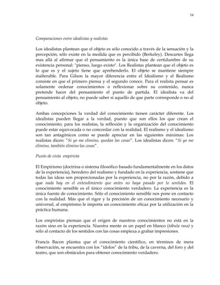 54
Comparaciones entre idealistas y realistas
Los idealistas plantean que el objeto es sólo conocido a través de la sensación y la
percepción; sólo existe en la medida que es percibido (Berkeley). Descartes llega
mas allá al afirmar que el pensamiento es la única base de certidumbre de su
existencia personal: "pienso, luego existo". Los Realistas plantean que el objeto es
lo que es y el sujeto tiene que aprehenderlo. El objeto se mantiene siempre
inalterable. Para Gilson la mayor diferencia entre el Idealismo y el Realismo
consiste en que el primero piensa y el segundo conoce. Para el realista pensar es
solamente ordenar conocimientos o reflexionar sobre su contenido, nunca
pretende hacer del pensamiento el punto de partida. El idealista va del
pensamiento al objeto, no puede saber si aquello de que parte corresponde o no al
objeto.
Ambas concepciones la verdad del conocimiento tienen carácter diferente. Los
idealistas pueden llegar a la verdad, puesto que son ellos los que crean el
conocimiento; para los realistas, la reflexión y la organización del conocimiento
puede estar equivocada o no concordar con la realidad. El realismo y el idealismo
son tan antagónicos como se puede apreciar en las siguientes máximas: Los
realistas dicen: ―Si yo me elimino, quedan las cosas‖. Los idealistas dicen: ―Si yo me
elimino, también elimino las cosas‖.
Punto de vista empirista
El Empirismo (doctrina o sistema filosófico basado fundamentalmente en los datos
de la experiencia), heredero del realismo y fundado en la experiencia, sostiene que
todas las ideas son proporcionadas por la experiencia, no por la razón, debido a
que nada hay en el entendimiento que antes no haya pasado por lo sentidos. El
conocimiento sensible es el único conocimiento verdadero. La experiencia es la
única fuente de conocimiento. Sólo el conocimiento sensible nos pone en contacto
con la realidad. Más que el rigor y la precisión de un conocimiento necesario y
universal, al empirismo le importa un conocimiento eficaz por la utilización en la
práctica humana.
Los empiristas piensan que el origen de nuestros conocimientos no está en la
razón sino en la experiencia. Nuestra mente es un papel en blanco (tábula rasa) y
sólo al contacto de los sentidos con las cosas empieza a grabar impresiones.
Francis Bacon plantea que el conocimiento científico, en términos de mera
observación, se encuentra con los ―ídolos‖ de la tribu, de la caverna, del foro y del
teatro, que son obstáculos para obtener conocimiento verdadero.
 