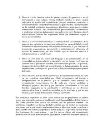 55
1. Ídolos de la tribu. Son los ídolos del género humano. La pertenencia social
(pertenencia a una cultura, nación, tradición familiar o grupo social)
determina el sentido del conocimiento, porque interviene consciente o
inconscientemente en la interpretación que la persona da a su conocimiento
de la realidad: prejuicios, dogmatismos, ideologías, ideas preconcebidas,
afirmaciones acríticas... Sus construcciones, procedimientos, características
y tendencias no hablan del universo, sino del propio saber humano. Así, el
entendimiento deforma las impresiones fieles que deberíamos captar a
través de los sentidos.
2. Ídolos de la caverna. Son los ídolos de la individualidad. La subjetividad de la
persona (con su historia personal, sus inclinaciones, su sensibilidad propia)
interviene en el conocimiento contaminándolo con todo lo que ella implica
(consciente, preconsciente, inconsciente e instintivamente) determina el
sentido del conocimiento de una realidad que se considera exterior e
independiente de la subjetividad.
3. Ídolos del foro. Son los ídolos del lenguaje y la comunicación. En la
comunidad, en la interrelación e interacción con los demás, en el foro, las
cosas no son lo que son en realidad, sino como dicen que son. Las palabras,
instrumentos primordiales de comunicación, se hallan cargadas de tantas
imprecisiones y ambigüedad que su uso es absolutamente peligroso para el
pensador.
4. Ídolos del teatro. Son los ídolos culturales y los sistemas filosóficos. Se trata
de los prejuicios sustentados por falsas concepciones del mundo e
interpretaciones de la realidad que se presentan como sistemas de
conocimiento, cosmovisiones, etc. Es todo ese proceso simbólico e
ideológico (espacio ―escénico‖) que determina culturalmente la vida del
hombre. Dependen de la constitución y aprendizaje de los diversos
sistemas filosóficos y científicos acuñados por la tradición, y que se han
instituido con fuerza de revelación o verdad inapelable.
Los empiristas seguidores de John Locke piensan que no percibimos los objetos
como son; solamente recibimos modificaciones de las cualidades de los cuerpos,
las cuales postulan una especie de sustrato que no podemos conocer. Los
empiristas seguidores de George Berkeley afirman que no existen las sustancias
corpóreas, que lo que existen son las sensaciones o ideas que tienen como base o
fundamento una sustancia espiritual a partir de la cual se pueden explicar todos
los fenómenos del conocimiento y que los únicos objetos del conocimiento
humano son las ideas. Piensan que las cosas reales se reducen en último término a
 