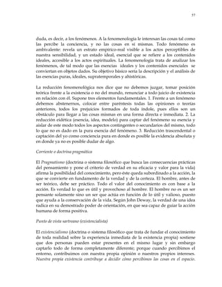 57
duda, es decir, a los fenómenos. A la fenomenología le interesan las cosas tal como
las percibe la conciencia, y no las cosas en sí mismas. Todo fenómeno es
ambivalente: revela un estrato empírico-real visible a los actos perceptibles de
nuestra sensibilidad, y un estado ideal, esencial que se refiere a los contenidos
ideales, accesible a los actos espirituales. La fenomenología trata de analizar los
fenómenos, de tal modo que las esencias ideales y los contenidos esenciales se
conviertan en objetos dados. Su objetivo básico sería la descripción y el análisis de
las esencias puras, ideales, supratemporales y ahistóricas.
La reducción fenomenológica nos dice que no debemos juzgar, tomar posición
teórica frente a la existencia o no del mundo, renunciar a todo juicio de existencia
en relación con él. Supone tres elementos fundamentales. 1. Frente a un fenómeno
debemos abstenernos, colocar entre paréntesis todas las opiniones o teorías
anteriores, todos los prejuicios formados de toda índole, pues ellos son un
obstáculo para llegar a las cosas mismas en una forma directa e inmediata. 2. La
reducción eidética (esencia, idea, modelo) para captar del fenómeno su esencia y
aislar de este modo todos los aspectos contingentes o secundarios del mismo, todo
lo que no es dado en la pura esencia del fenómeno. 3. Reducción trascendental o
captación del yo como conciencia pura en donde es posible la evidencia absoluta y
en donde ya no es posible dudar de algo.
Corriente o doctrina pragmática
El Pragmatismo (doctrina o sistema filosófico que busca las consecuencias prácticas
del pensamiento y pone el criterio de verdad en su eficacia y valor para la vida)
afirma la posibilidad del conocimiento, pero éste queda subordinado a la acción, la
que se convierte en fundamento de la verdad y de la certeza. El hombre, antes de
ser teórico, debe ser práctico. Todo el valor del conocimiento es con base a la
acción. Es verdad lo que es útil y provechoso al hombre. El hombre no es un ser
pensante solamente sino un ser que actúa en función de lo útil y valioso, puesto
que ayuda a la conservación de la vida. Según John Deway, la verdad de una idea
radica en su demostrado poder de orientación, en que sea capaz de guiar la acción
humana de forma positiva.
Punto de vista sartreano (existencialista)
El existencialismo (doctrina o sistema filosófico que trata de fundar el conocimiento
de toda realidad sobre la experiencia inmediata de la existencia propia) sostiene
que dos personas pueden estar presentes en el mismo lugar y sin embargo
captarlo todo de forma completamente diferente; porque cuando percibimos el
entorno, contribuimos con nuestra propia opinión o nuestros propios intereses.
Nuestra propia existencia contribuye a decidir cómo percibimos las cosas en el espacio.
 