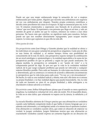 58
Puede ser que una mujer embarazada tenga la sensación de ver a mujeres
embarazadas por todas partes. Alguien que necesita una ambulancia con urgencia
tal vez vea ambulancias por doquier. Nuestra propia existencia contribuye a
decidir cómo percibimos las cosas en el espacio. Si algo es inesencial para mí, no lo
veo. Si estamos enamorados y esperamos una llamada de la persona amada
"oímos" que nos llama. Si esperamos a esa persona que llega en un tren, y sale un
montón de gente al andén sin que lo veamos, entonces no vemos a esas otras
personas. No hacen más que estorbar, no significan nada para nosotros. Incluso
puede ser que nos resulten directamente repugnantes, pues ocupan mucho
espacio. Lo único que captamos es que ella no está allí.
Otros puntos de vista
Un perspectivista como José Ortega y Gassette plantea que la realidad se ofrece a
los individuos en una gran variedad de perspectivas singulares. Cada una de ellas
es una forma de realidad y, al mismo tiempo, forma una posibilidad de
conocimiento de lo real. Es decir, una perspectiva supone siempre la combinación
de un nivel ontológico y epistemológico y la realidad equivaldría a la suma de las
perspectivas posibles en que se presenta y según las que puede analizarse. En
alguna medida, la perspectiva es semejante a un ―punto de vista‖ o a la
comprensión parcial de algo. Es por eso que la vida es la verdadera realidad
radical, de la que surge cualquier problema que pueda ser relevante y cualquier
sistema filosófico posible. Para cada ser humano, la vida toma una forma concreta
y determinada, que se construye a sí misma de acuerdo a diferentes circunstancias
(o perspectivas que la vida toma para cada uno): ―Yo soy yo y mi circunstancia‖.
De hecho, la vida es una realidad radical y última; más aún: ella tiene en sí misma
su propia finalidad, y no hay realidad alguna que pueda trascenderla. Así, la vida
de cada ser humano es, para él, su propia finalidad y debe entregarse a su
elucidación si desea salvarse a sí mismo.
Un pesimista como Arthur Schopenhauer piensa que el mundo es mera apariencia
engañosa. La realidad es voluntad de vivir, afán de existir. Por el insaciable deseo,
la vida no es sino dolor, que solamente se supera con la ciencia, la sabiduría y el
arte.
La escuela filosófica alemana de Erlangen precisa que una afirmación es verdadera
cuando cada hablante competente (todo el que habla el mismo lenguaje que yo y
además está informado y es inteligente) asiste a la misma tras el oportuno examen.
Una afirmación es verdadera cuando otros, que están en situación de enjuiciar su
verdad, la juzgan verdadera. Jurgen Habermas teoriza que una afirmación es
exactamente verdadera cuando expresa un consenso logrado en un discurso sin
 